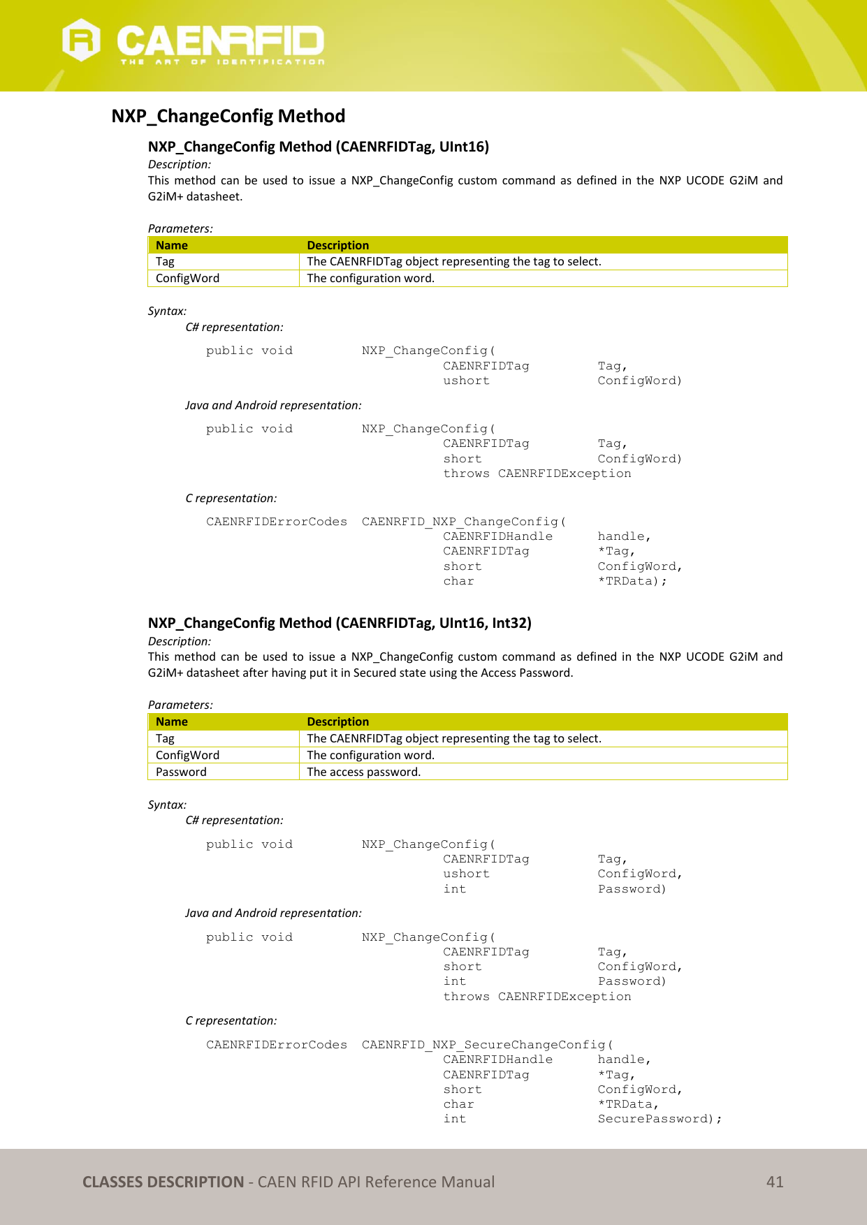   CLASSES DESCRIPTION - CAEN RFID API Reference Manual 41 NXP_ChangeConfig Method NXP_ChangeConfig Method (CAENRFIDTag, UInt16) Description: This  method  can  be  used  to  issue  a  NXP_ChangeConfig custom  command as  defined  in  the  NXP  UCODE  G2iM  and G2iM+ datasheet.  Parameters: Name Description Tag The CAENRFIDTag object representing the tag to select. ConfigWord The configuration word.  Syntax:   C# representation: public void   NXP_ChangeConfig(   CAENRFIDTag    Tag,   ushort     ConfigWord)   Java and Android representation: public void   NXP_ChangeConfig(   CAENRFIDTag    Tag,   short      ConfigWord)   throws CAENRFIDException   C representation: CAENRFIDErrorCodes  CAENRFID_NXP_ChangeConfig(   CAENRFIDHandle   handle,   CAENRFIDTag    *Tag,   short      ConfigWord,   char       *TRData);  NXP_ChangeConfig Method (CAENRFIDTag, UInt16, Int32) Description: This  method  can  be  used  to  issue  a  NXP_ChangeConfig custom  command as  defined  in  the  NXP  UCODE  G2iM  and G2iM+ datasheet after having put it in Secured state using the Access Password.  Parameters: Name Description Tag The CAENRFIDTag object representing the tag to select. ConfigWord The configuration word. Password The access password.  Syntax:   C# representation: public void   NXP_ChangeConfig(   CAENRFIDTag    Tag,   ushort     ConfigWord,   int       Password)   Java and Android representation: public void   NXP_ChangeConfig(   CAENRFIDTag    Tag,   short      ConfigWord,   int       Password)   throws CAENRFIDException   C representation: CAENRFIDErrorCodes  CAENRFID_NXP_SecureChangeConfig(   CAENRFIDHandle   handle,   CAENRFIDTag    *Tag,   short      ConfigWord,   char       *TRData,   int       SecurePassword); 