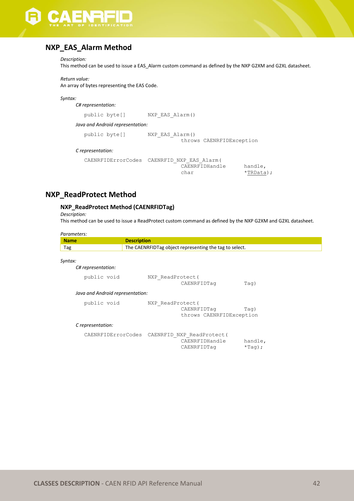   CLASSES DESCRIPTION - CAEN RFID API Reference Manual 42 NXP_EAS_Alarm Method Description: This method can be used to issue a EAS_Alarm custom command as defined by the NXP G2XM and G2XL datasheet.  Return value: An array of bytes representing the EAS Code.  Syntax:   C# representation: public byte[]   NXP_EAS_Alarm()   Java and Android representation: public byte[]   NXP_EAS_Alarm()   throws CAENRFIDException   C representation: CAENRFIDErrorCodes  CAENRFID_NXP_EAS_Alarm(   CAENRFIDHandle   handle,   char       *TRData);  NXP_ReadProtect Method  NXP_ReadProtect Method (CAENRFIDTag) Description: This method can be used to issue a ReadProtect custom command as defined by the NXP G2XM and G2XL datasheet.  Parameters: Name Description Tag The CAENRFIDTag object representing the tag to select.  Syntax:   C# representation: public void   NXP_ReadProtect(   CAENRFIDTag    Tag)   Java and Android representation: public void   NXP_ReadProtect(   CAENRFIDTag    Tag)   throws CAENRFIDException   C representation: CAENRFIDErrorCodes  CAENRFID_NXP_ReadProtect(   CAENRFIDHandle   handle,   CAENRFIDTag    *Tag);  