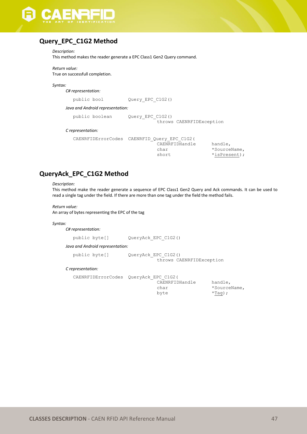   CLASSES DESCRIPTION - CAEN RFID API Reference Manual 47 Query_EPC_C1G2 Method Description: This method makes the reader generate a EPC Class1 Gen2 Query command.  Return value: True on successfull completion.  Syntax:   C# representation: public bool   Query_EPC_C1G2()   Java and Android representation: public boolean   Query_EPC_C1G2()   throws CAENRFIDException   C representation: CAENRFIDErrorCodes  CAENRFID_Query_EPC_C1G2(   CAENRFIDHandle   handle,   char       *SourceName,   short      *isPresent);  QueryAck_EPC_C1G2 Method Description: This method make the reader generate a sequence of EPC Class1 Gen2 Query and Ack commands. It can be used to read a single tag under the field. If there are more than one tag under the field the method fails.  Return value: An array of bytes representing the EPC of the tag  Syntax:   C# representation: public byte[]   QueryAck_EPC_C1G2()   Java and Android representation: public byte[]   QueryAck_EPC_C1G2()   throws CAENRFIDException   C representation: CAENRFIDErrorCodes  QueryAck_EPC_C1G2(   CAENRFIDHandle   handle,   char       *SourceName,   byte       *Tag);  