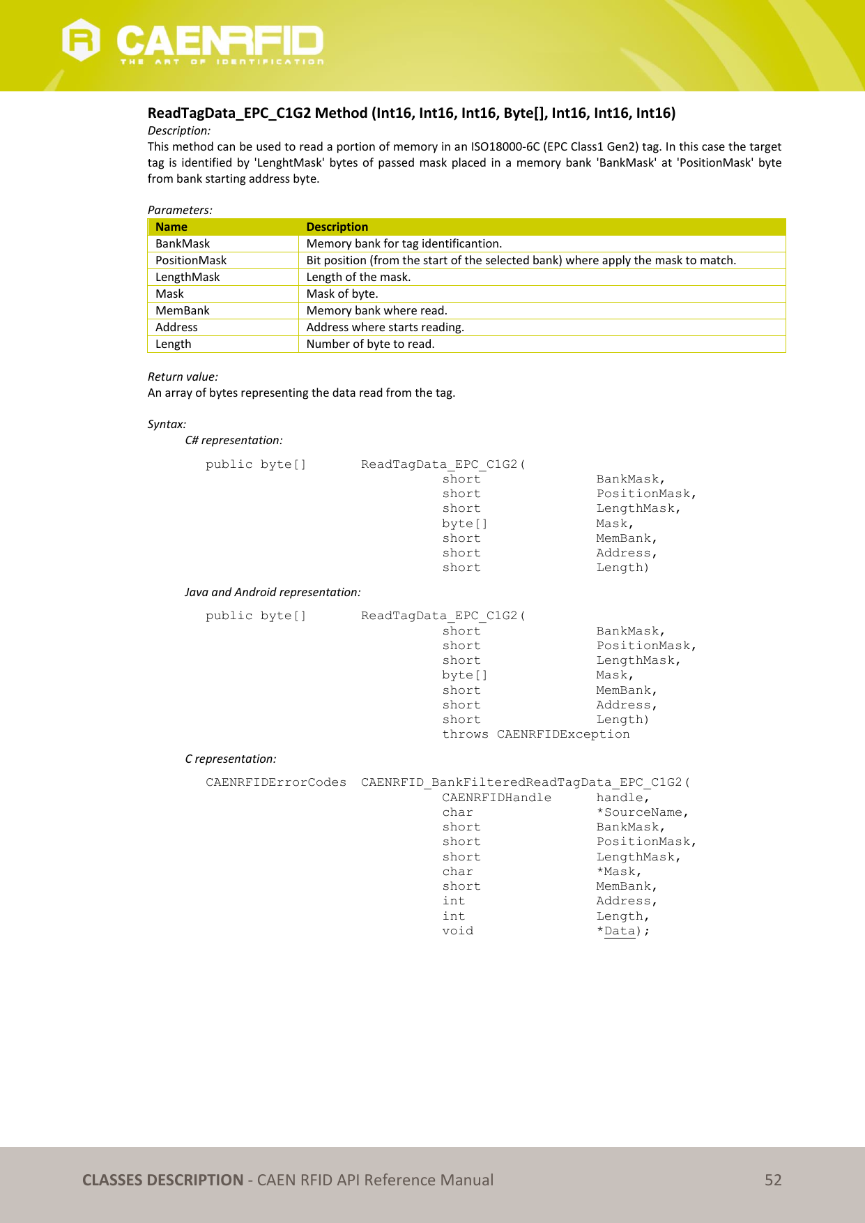   CLASSES DESCRIPTION - CAEN RFID API Reference Manual 52 ReadTagData_EPC_C1G2 Method (Int16, Int16, Int16, Byte[], Int16, Int16, Int16) Description: This method can be used to read a portion of memory in an ISO18000-6C (EPC Class1 Gen2) tag. In this case the target tag is  identified  by  &apos;LenghtMask&apos;  bytes of passed  mask  placed  in  a  memory  bank &apos;BankMask&apos; at  &apos;PositionMask&apos;  byte from bank starting address byte.  Parameters: Name Description BankMask Memory bank for tag identificantion. PositionMask Bit position (from the start of the selected bank) where apply the mask to match. LengthMask Length of the mask. Mask Mask of byte. MemBank Memory bank where read. Address Address where starts reading. Length Number of byte to read.  Return value: An array of bytes representing the data read from the tag.  Syntax:   C# representation: public byte[]   ReadTagData_EPC_C1G2(   short      BankMask,   short      PositionMask,   short      LengthMask,   byte[]     Mask,   short      MemBank,   short      Address,   short      Length)   Java and Android representation: public byte[]   ReadTagData_EPC_C1G2(   short      BankMask,   short      PositionMask,   short      LengthMask,   byte[]     Mask,   short      MemBank,   short      Address,   short      Length)   throws CAENRFIDException   C representation: CAENRFIDErrorCodes  CAENRFID_BankFilteredReadTagData_EPC_C1G2(   CAENRFIDHandle   handle,   char      *SourceName,   short      BankMask,   short      PositionMask,   short      LengthMask,   char      *Mask,   short      MemBank,   int      Address,   int      Length,   void      *Data); 