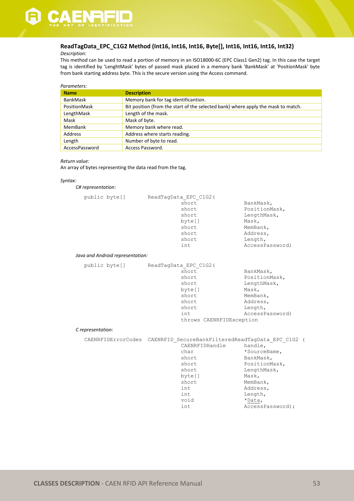   CLASSES DESCRIPTION - CAEN RFID API Reference Manual 53 ReadTagData_EPC_C1G2 Method (Int16, Int16, Int16, Byte[], Int16, Int16, Int16, Int32) Description: This method can be used to read a portion of memory in an ISO18000-6C (EPC Class1 Gen2) tag. In this case the target tag is  identified  by  &apos;LenghtMask&apos;  bytes of passed  mask  placed  in  a  memory  bank &apos;BankMask&apos; at  &apos;PositionMask&apos;  byte from bank starting address byte. This is the secure version using the Access command.  Parameters: Name Description BankMask Memory bank for tag identificantion. PositionMask Bit position (from the start of the selected bank) where apply the mask to match. LengthMask Length of the mask. Mask Mask of byte. MemBank Memory bank where read. Address Address where starts reading. Length Number of byte to read. AccessPassword Access Password.  Return value: An array of bytes representing the data read from the tag.  Syntax:   C# representation: public byte[]   ReadTagData_EPC_C1G2(   short      BankMask,   short      PositionMask,   short      LengthMask,   byte[]     Mask,   short      MemBank,   short      Address,   short      Length,   int      AccessPassword)   Java and Android representation: public byte[]   ReadTagData_EPC_C1G2(   short      BankMask,   short      PositionMask,   short      LengthMask,   byte[]     Mask,   short      MemBank,   short      Address,   short      Length,   int      AccessPassword)   throws CAENRFIDException   C representation: CAENRFIDErrorCodes  CAENRFID_SecureBankFilteredReadTagData_EPC_C1G2 (   CAENRFIDHandle  handle,   char      *SourceName,   short      BankMask,   short      PositionMask,   short      LengthMask,   byte[]     Mask,   short      MemBank,   int      Address,   int      Length,   void      *Data,   int      AccessPassword);  