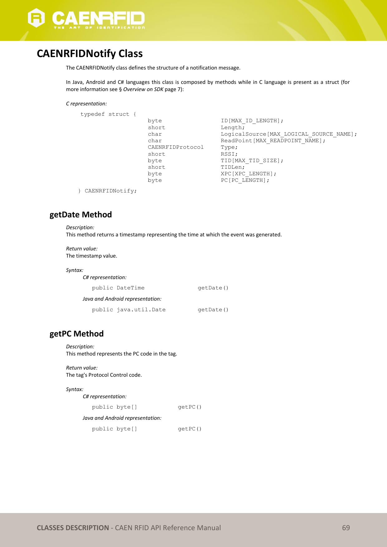   CLASSES DESCRIPTION - CAEN RFID API Reference Manual 69 CAENRFIDNotify Class The CAENRFIDNotify class defines the structure of a notification message.  In Java, Android and C#  languages this  class  is composed by methods while in C language is present as a  struct (for more information see § Overview on SDK page 7):  C representation: typedef struct { byte       ID[MAX_ID_LENGTH]; short       Length; char      LogicalSource[MAX_LOGICAL_SOURCE_NAME]; char      ReadPoint[MAX_READPOINT_NAME]; CAENRFIDProtocol  Type; short      RSSI; byte      TID[MAX_TID_SIZE]; short      TIDLen;                               byte      XPC[XPC_LENGTH]; byte      PC[PC_LENGTH];  } CAENRFIDNotify;  getDate Method Description: This method returns a timestamp representing the time at which the event was generated.  Return value: The timestamp value.  Syntax:   C# representation: public DateTime       getDate()   Java and Android representation: public java.util.Date     getDate()  getPC Method Description: This method represents the PC code in the tag.  Return value: The tag&apos;s Protocol Control code.  Syntax:   C# representation: public byte[]    getPC()   Java and Android representation: public byte[]    getPC() 