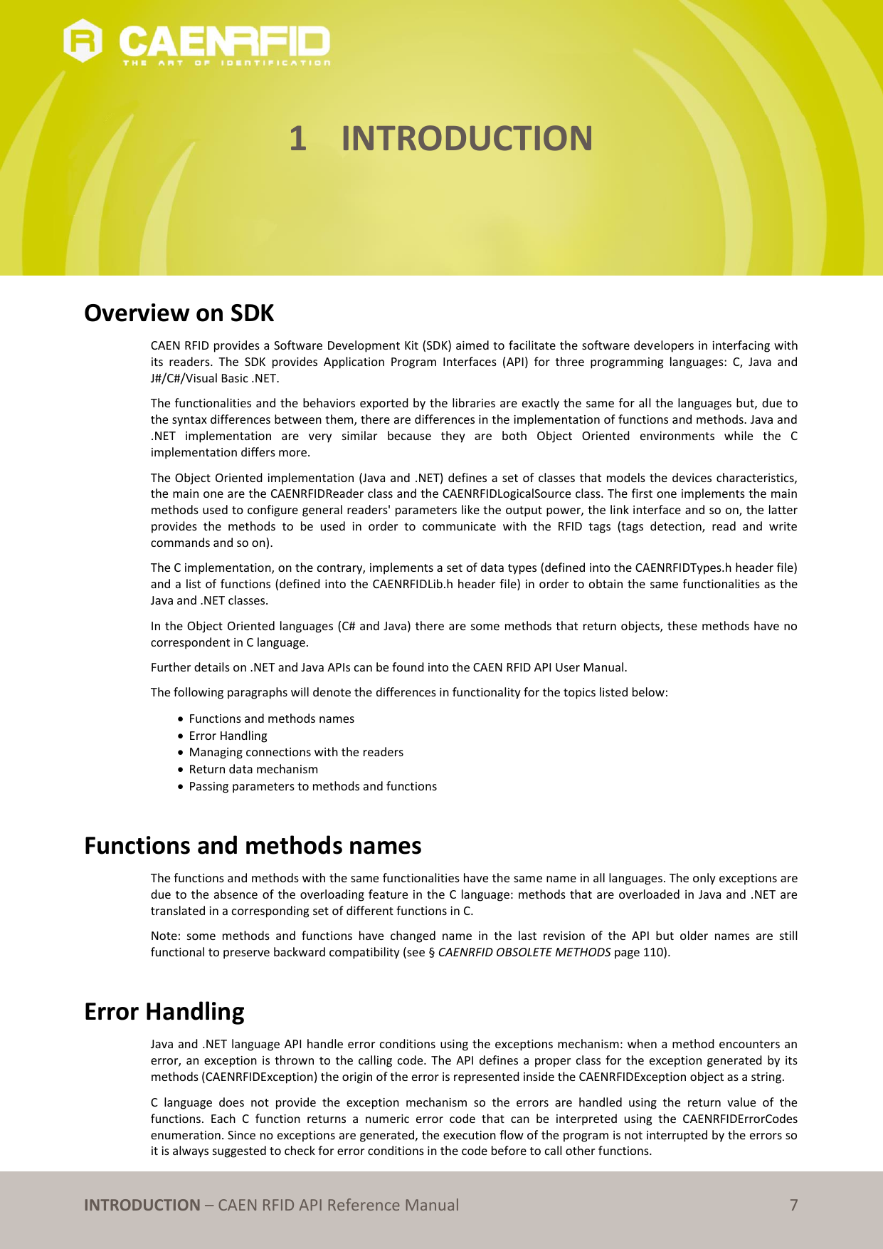   INTRODUCTION – CAEN RFID API Reference Manual 7 1 INTRODUCTION      Overview on SDK CAEN RFID provides a Software Development Kit (SDK) aimed to facilitate the software developers in interfacing with its  readers.  The  SDK  provides  Application  Program  Interfaces  (API)  for  three  programming  languages:  C,  Java  and J#/C#/Visual Basic .NET. The functionalities and the behaviors exported by the libraries are exactly the same for all the languages but, due to the syntax differences between them, there are differences in the implementation of functions and methods. Java and .NET  implementation  are  very  similar  because  they  are  both  Object  Oriented  environments  while  the  C implementation differs more. The Object Oriented implementation (Java and .NET) defines a set of classes that models the devices characteristics, the main one are the CAENRFIDReader class and the CAENRFIDLogicalSource class. The first one implements the main methods used to configure general readers&apos; parameters like the output power, the link interface and so on, the latter provides  the  methods  to  be  used  in  order  to  communicate  with  the  RFID  tags  (tags  detection,  read  and  write commands and so on). The C implementation, on the contrary, implements a set of data types (defined into the CAENRFIDTypes.h header file) and a list of functions (defined into the CAENRFIDLib.h header file) in order to obtain the same functionalities as the Java and .NET classes.  In the Object Oriented languages (C# and Java) there are some methods that return objects, these methods have no correspondent in C language. Further details on .NET and Java APIs can be found into the CAEN RFID API User Manual. The following paragraphs will denote the differences in functionality for the topics listed below:  Functions and methods names  Error Handling  Managing connections with the readers  Return data mechanism  Passing parameters to methods and functions  Functions and methods names The functions and methods with the same functionalities have the same name in all languages. The only exceptions are due to the absence of the overloading feature in the C language: methods that are overloaded in Java and .NET are translated in a corresponding set of different functions in C.  Note:  some  methods  and  functions  have  changed  name  in  the  last  revision  of  the  API  but  older  names  are  still functional to preserve backward compatibility (see § CAENRFID OBSOLETE METHODS page 110).  Error Handling Java and .NET language API handle error conditions using the exceptions mechanism: when a method encounters an error, an  exception is  thrown  to  the calling  code.  The API  defines  a proper class for the  exception  generated  by  its methods (CAENRFIDException) the origin of the error is represented inside the CAENRFIDException object as a string. C  language  does  not  provide  the  exception  mechanism  so  the  errors  are  handled  using  the  return  value  of  the functions.  Each  C  function  returns  a  numeric  error  code  that  can  be  interpreted  using  the  CAENRFIDErrorCodes enumeration. Since no exceptions are generated, the execution flow of the program is not interrupted by the errors so it is always suggested to check for error conditions in the code before to call other functions. 