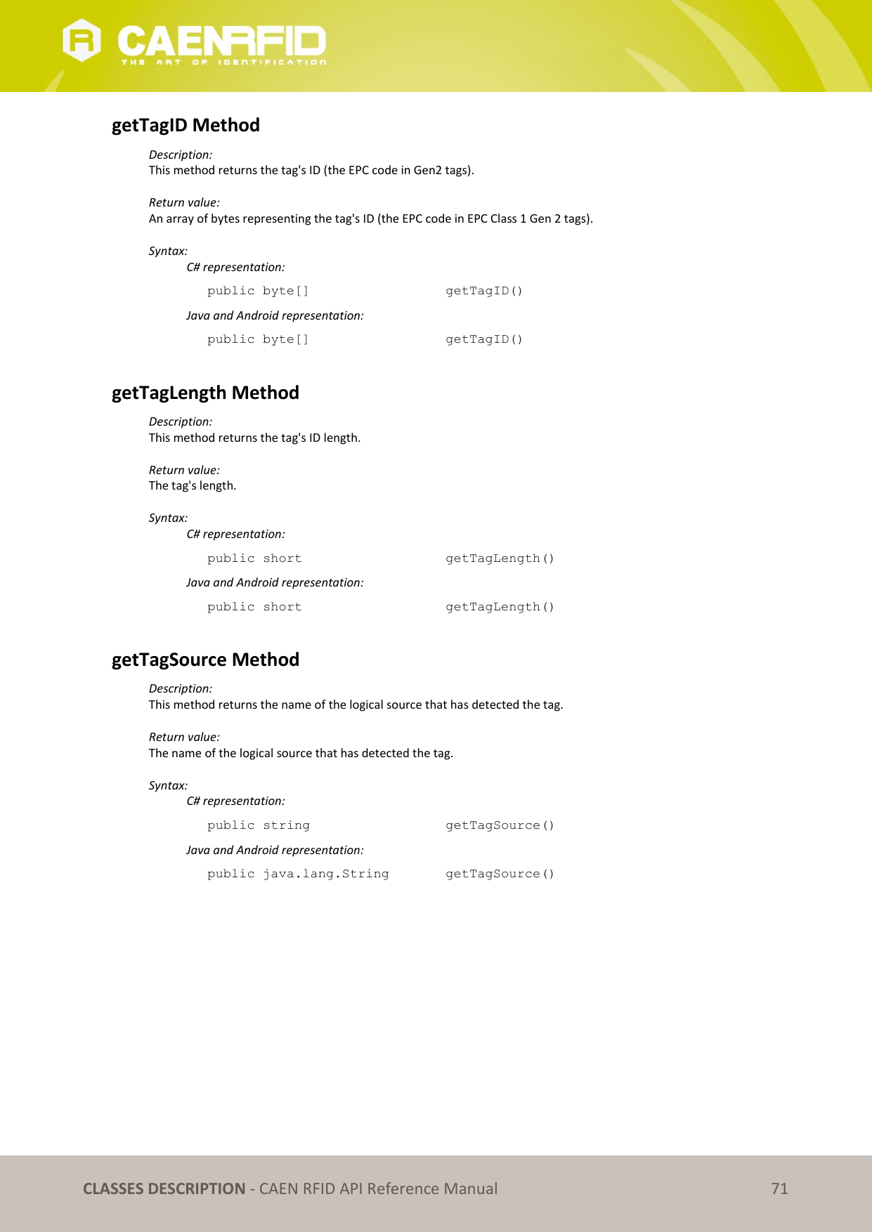   CLASSES DESCRIPTION - CAEN RFID API Reference Manual 71 getTagID Method Description: This method returns the tag&apos;s ID (the EPC code in Gen2 tags).  Return value: An array of bytes representing the tag&apos;s ID (the EPC code in EPC Class 1 Gen 2 tags).  Syntax:   C# representation: public byte[]       getTagID()   Java and Android representation: public byte[]       getTagID()  getTagLength Method Description: This method returns the tag&apos;s ID length.  Return value: The tag&apos;s length.  Syntax:   C# representation: public short       getTagLength()   Java and Android representation: public short       getTagLength()  getTagSource Method Description: This method returns the name of the logical source that has detected the tag.  Return value: The name of the logical source that has detected the tag.  Syntax:   C# representation: public string       getTagSource()   Java and Android representation: public java.lang.String    getTagSource()  