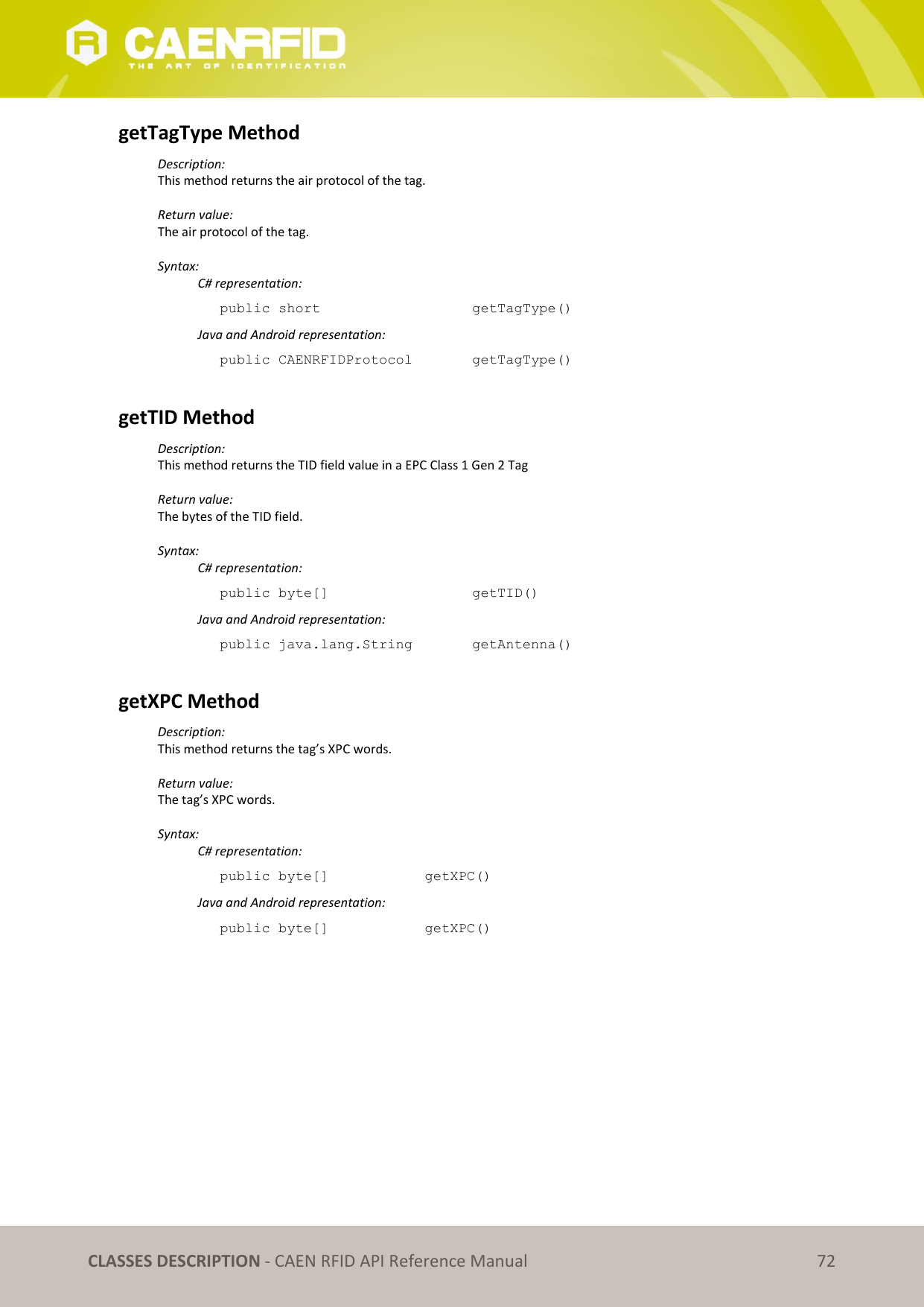   CLASSES DESCRIPTION - CAEN RFID API Reference Manual 72 getTagType Method Description: This method returns the air protocol of the tag.  Return value: The air protocol of the tag.  Syntax:   C# representation: public short       getTagType()   Java and Android representation: public CAENRFIDProtocol    getTagType()  getTID Method Description: This method returns the TID field value in a EPC Class 1 Gen 2 Tag  Return value: The bytes of the TID field.  Syntax:   C# representation: public byte[]       getTID()   Java and Android representation: public java.lang.String    getAntenna()  getXPC Method Description: This method returns the tag’s XPC words.  Return value: The tag’s XPC words.  Syntax:   C# representation: public byte[]    getXPC()   Java and Android representation: public byte[]    getXPC()   