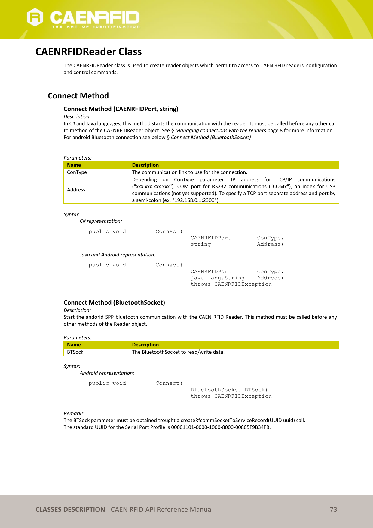   CLASSES DESCRIPTION - CAEN RFID API Reference Manual 73 CAENRFIDReader Class The CAENRFIDReader class is used to create reader objects which permit to access to CAEN RFID readers&apos; configuration and control commands.   Connect Method Connect Method (CAENRFIDPort, string) Description: In C# and Java languages, this method starts the communication with the reader. It must be called before any other call to method of the CAENRFIDReader object. See § Managing connections with the readers page 8 for more information. For android Bluetooth connection see below § Connect Method (BluetoothSocket)   Parameters: Name Description ConType The communication link to use for the connection. Address Depending  on  ConType  parameter:  IP  address  for  TCP/IP  communications (&quot;xxx.xxx.xxx.xxx&quot;),  COM  port  for  RS232  communications  (&quot;COMx&quot;),  an  index  for  USB communications (not yet supported). To specify a TCP port separate address and port by a semi-colon (ex: &quot;192.168.0.1:2300&quot;).  Syntax:   C# representation: public void   Connect(   CAENRFIDPort    ConType,   string     Address)   Java and Android representation: public void   Connect(   CAENRFIDPort    ConType,   java.lang.String   Address)   throws CAENRFIDException  Connect Method (BluetoothSocket) Description: Start the andorid SPP bluetooth communication with the CAEN RFID Reader. This method must be called before any other methods of the Reader object.  Parameters: Name Description BTSock The BluetoothSocket to read/write data.   Syntax:   Android representation: public void   Connect(   BluetoothSocket BTSock)   throws CAENRFIDException  Remarks The BTSock parameter must be obtained trought a createRfcommSocketToServiceRecord(UUID uuid) call. The standard UUID for the Serial Port Profile is 00001101-0000-1000-8000-00805F9B34FB.  