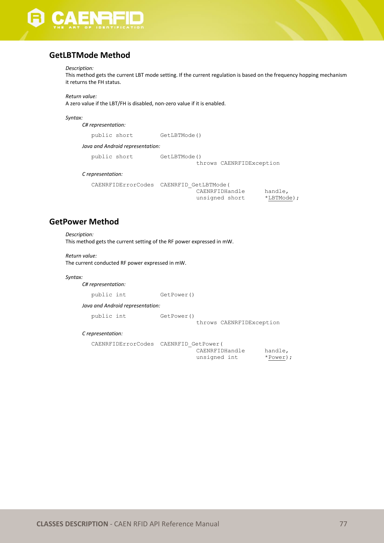   CLASSES DESCRIPTION - CAEN RFID API Reference Manual 77 GetLBTMode Method Description: This method gets the current LBT mode setting. If the current regulation is based on the frequency hopping mechanism it returns the FH status.  Return value: A zero value if the LBT/FH is disabled, non-zero value if it is enabled.  Syntax:   C# representation: public short   GetLBTMode()   Java and Android representation: public short   GetLBTMode()   throws CAENRFIDException   C representation: CAENRFIDErrorCodes  CAENRFID_GetLBTMode(   CAENRFIDHandle   handle,   unsigned short   *LBTMode);  GetPower Method Description: This method gets the current setting of the RF power expressed in mW.  Return value: The current conducted RF power expressed in mW.  Syntax:   C# representation: public int   GetPower()   Java and Android representation: public int   GetPower()   throws CAENRFIDException   C representation: CAENRFIDErrorCodes  CAENRFID_GetPower(   CAENRFIDHandle  handle,   unsigned int    *Power);  