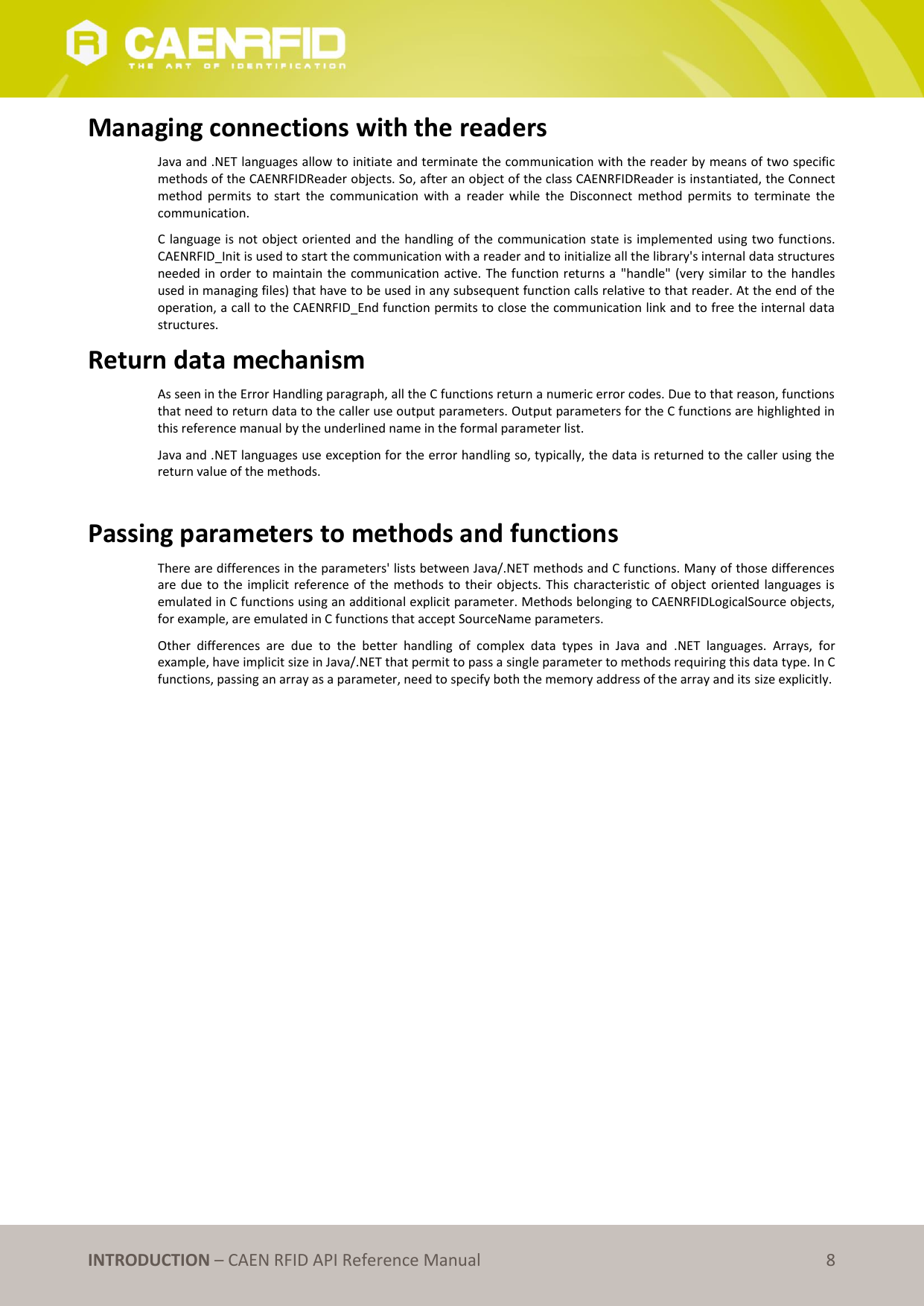   INTRODUCTION – CAEN RFID API Reference Manual 8 Managing connections with the readers Java and .NET languages allow to initiate and terminate the communication with the reader by means of two specific methods of the CAENRFIDReader objects. So, after an object of the class CAENRFIDReader is instantiated, the Connect method  permits  to  start  the  communication  with  a  reader  while  the  Disconnect  method  permits  to  terminate  the communication. C language is not object oriented and the handling of the communication state is implemented  using two functions. CAENRFID_Init is used to start the communication with a reader and to initialize all the library&apos;s internal data structures needed in order to maintain the communication active. The function returns a &quot;handle&quot; (very similar to the handles used in managing files) that have to be used in any subsequent function calls relative to that reader. At the end of the operation, a call to the CAENRFID_End function permits to close the communication link and to free the internal data structures. Return data mechanism As seen in the Error Handling paragraph, all the C functions return a numeric error codes. Due to that reason, functions that need to return data to the caller use output parameters. Output parameters for the C functions are highlighted in this reference manual by the underlined name in the formal parameter list. Java and .NET languages use exception for the error handling so, typically, the data is returned to the caller using the return value of the methods.  Passing parameters to methods and functions  There are differences in the parameters&apos; lists between Java/.NET methods and C functions. Many of those differences are due to the  implicit reference of  the methods to  their objects. This  characteristic of object  oriented languages is emulated in C functions using an additional explicit parameter. Methods belonging to CAENRFIDLogicalSource objects, for example, are emulated in C functions that accept SourceName parameters. Other  differences  are  due  to  the  better  handling  of  complex  data  types  in  Java  and  .NET  languages.  Arrays,  for example, have implicit size in Java/.NET that permit to pass a single parameter to methods requiring this data type. In C functions, passing an array as a parameter, need to specify both the memory address of the array and its size explicitly.  