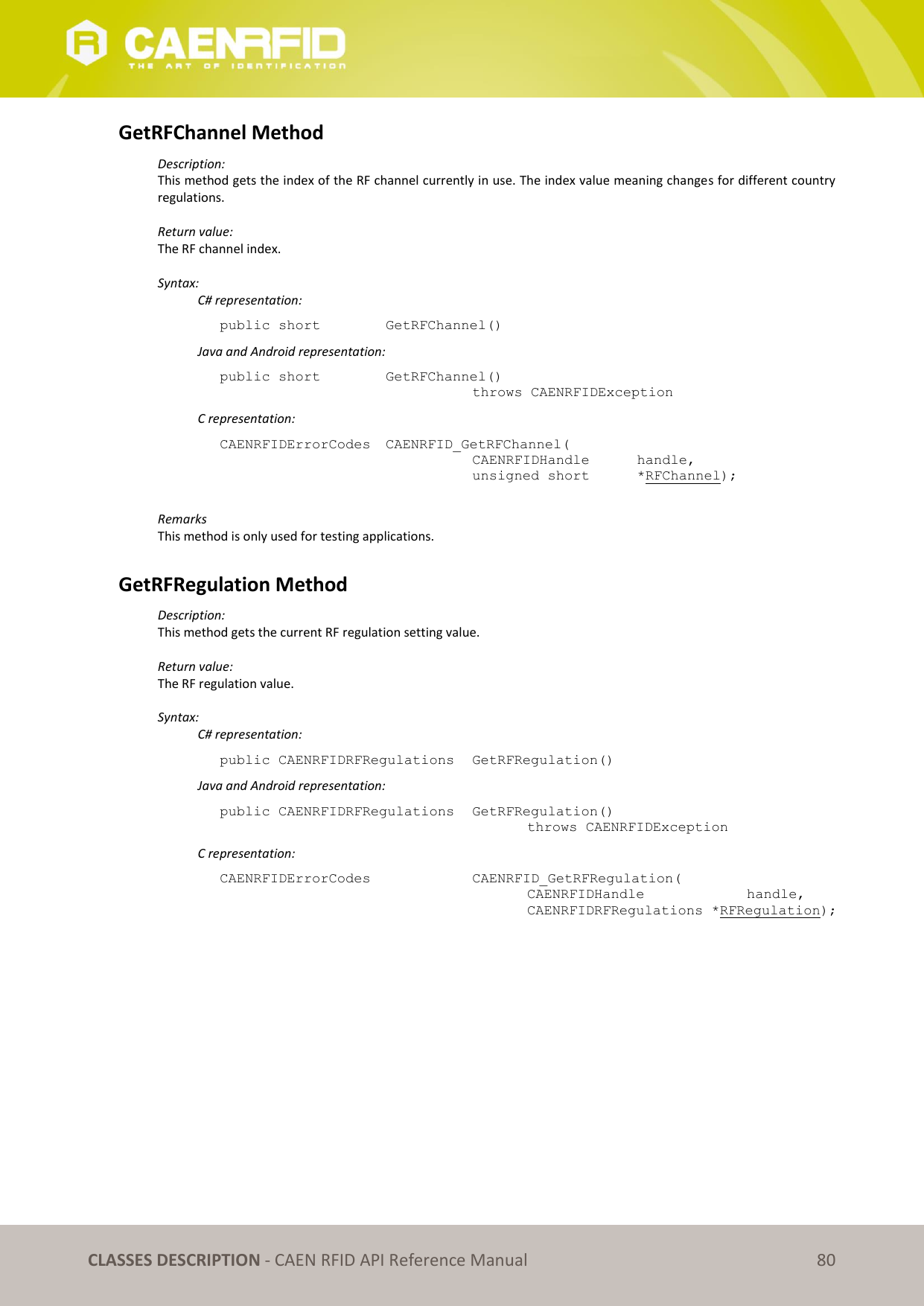   CLASSES DESCRIPTION - CAEN RFID API Reference Manual 80 GetRFChannel Method Description: This method gets the index of the RF channel currently in use. The index value meaning changes for different country regulations.  Return value: The RF channel index.  Syntax:   C# representation: public short   GetRFChannel()   Java and Android representation: public short   GetRFChannel()   throws CAENRFIDException   C representation: CAENRFIDErrorCodes  CAENRFID_GetRFChannel(   CAENRFIDHandle   handle,   unsigned short   *RFChannel);  Remarks This method is only used for testing applications.  GetRFRegulation Method Description: This method gets the current RF regulation setting value.  Return value: The RF regulation value.  Syntax:   C# representation: public CAENRFIDRFRegulations  GetRFRegulation()   Java and Android representation: public CAENRFIDRFRegulations  GetRFRegulation()     throws CAENRFIDException   C representation: CAENRFIDErrorCodes      CAENRFID_GetRFRegulation(     CAENRFIDHandle     handle,     CAENRFIDRFRegulations *RFRegulation);  