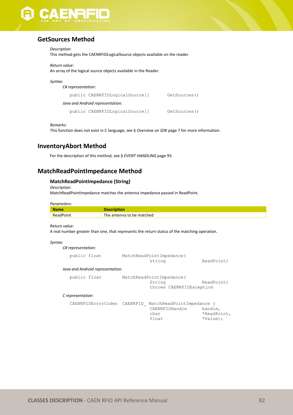   CLASSES DESCRIPTION - CAEN RFID API Reference Manual 82 GetSources Method Description: This method gets the CAENRFIDLogicalSource objects available on the reader.  Return value: An array of the logical source objects available in the Reader.  Syntax:   C# representation: public CAENRFIDLogicalSource[]   GetSources()   Java and Android representation: public CAENRFIDLogicalSource[]   GetSources()  Remarks: This function does not exist in C language, see § Overview on SDK page 7 for more information.  InventoryAbort Method For the description of this method, see § EVENT HANDLING page 95.  MatchReadPointImpedance Method  MatchReadPointImpedance (String) Description: MatchReadPointImpedance matches the antenna impedance passed in ReadPoint.  Parameters: Name Description ReadPoint The antenna to be matched  Return value: A real number greater than one, that represents the return status of the matching operation.  Syntax:   C# representation: public float   MatchReadPointImpedance(   string     ReadPoint)   Java and Android representation: public float   MatchReadPointImpedance(   String     ReadPoint)   throws CAENRFIDException   C representation: CAENRFIDErrorCodes  CAENRFID_ MatchReadPointImpedance (   CAENRFIDHandle   handle,   char       *ReadPoint,   float      *Value); 