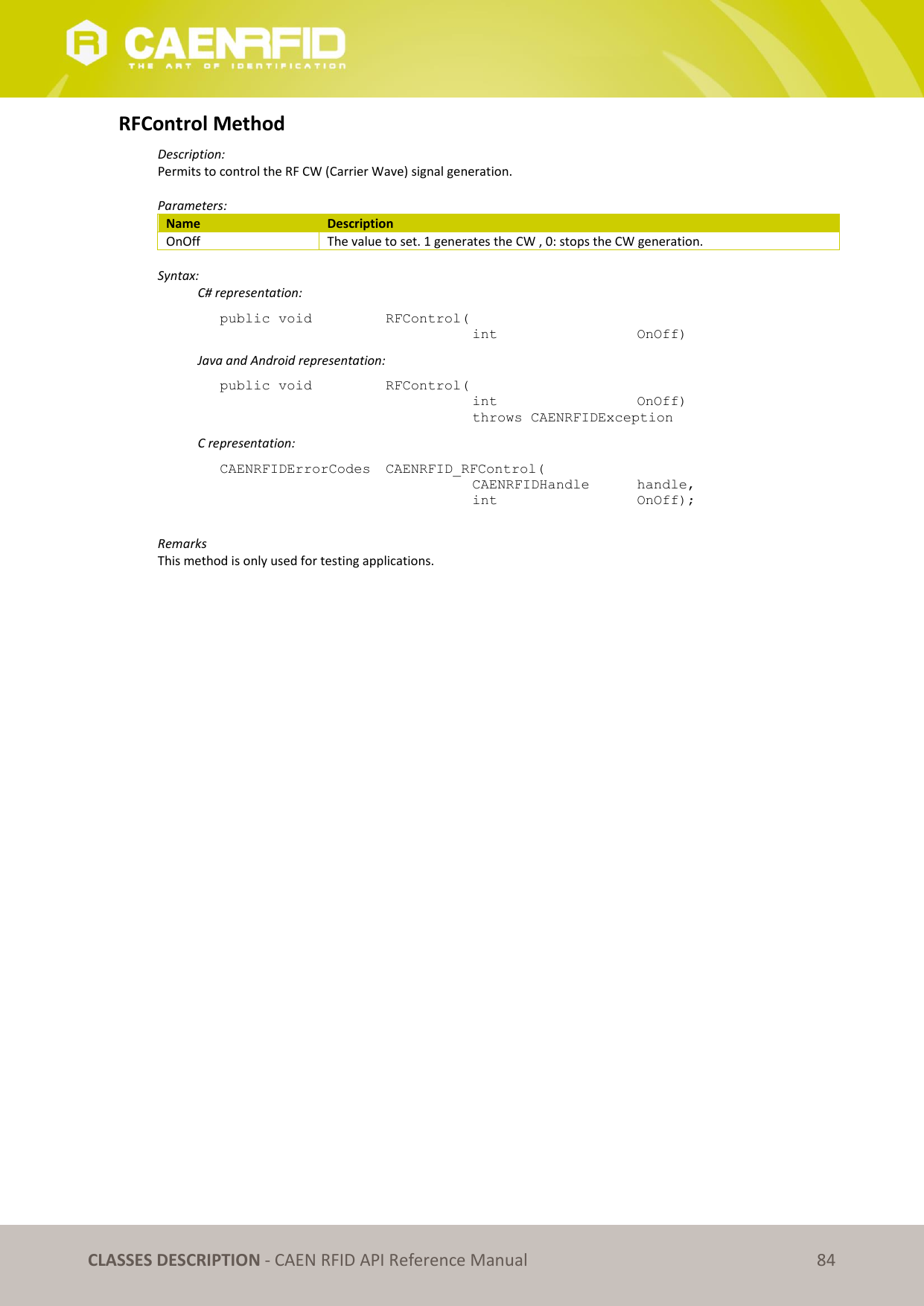   CLASSES DESCRIPTION - CAEN RFID API Reference Manual 84 RFControl Method Description: Permits to control the RF CW (Carrier Wave) signal generation.  Parameters: Name Description OnOff The value to set. 1 generates the CW , 0: stops the CW generation.  Syntax:   C# representation: public void   RFControl(   int       OnOff)   Java and Android representation: public void   RFControl(   int       OnOff)   throws CAENRFIDException   C representation: CAENRFIDErrorCodes  CAENRFID_RFControl(   CAENRFIDHandle   handle,   int       OnOff);  Remarks This method is only used for testing applications. 