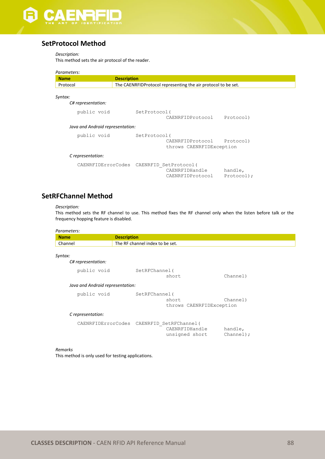   CLASSES DESCRIPTION - CAEN RFID API Reference Manual 88 SetProtocol Method Description: This method sets the air protocol of the reader.  Parameters: Name Description Protocol The CAENRFIDProtocol representing the air protocol to be set.  Syntax:   C# representation: public void   SetProtocol(   CAENRFIDProtocol   Protocol)   Java and Android representation: public void   SetProtocol(   CAENRFIDProtocol   Protocol)   throws CAENRFIDException   C representation: CAENRFIDErrorCodes  CAENRFID_SetProtocol(   CAENRFIDHandle   handle,   CAENRFIDProtocol   Protocol);  SetRFChannel Method Description: This  method  sets  the  RF  channel  to  use.  This  method  fixes  the  RF  channel  only  when the  listen  before talk  or  the frequency hopping feature is disabled.  Parameters: Name Description Channel The RF channel index to be set.  Syntax:   C# representation: public void   SetRFChannel(   short      Channel)   Java and Android representation: public void   SetRFChannel(   short      Channel)   throws CAENRFIDException   C representation: CAENRFIDErrorCodes  CAENRFID_SetRFChannel(   CAENRFIDHandle   handle,   unsigned short   Channel);  Remarks This method is only used for testing applications.  