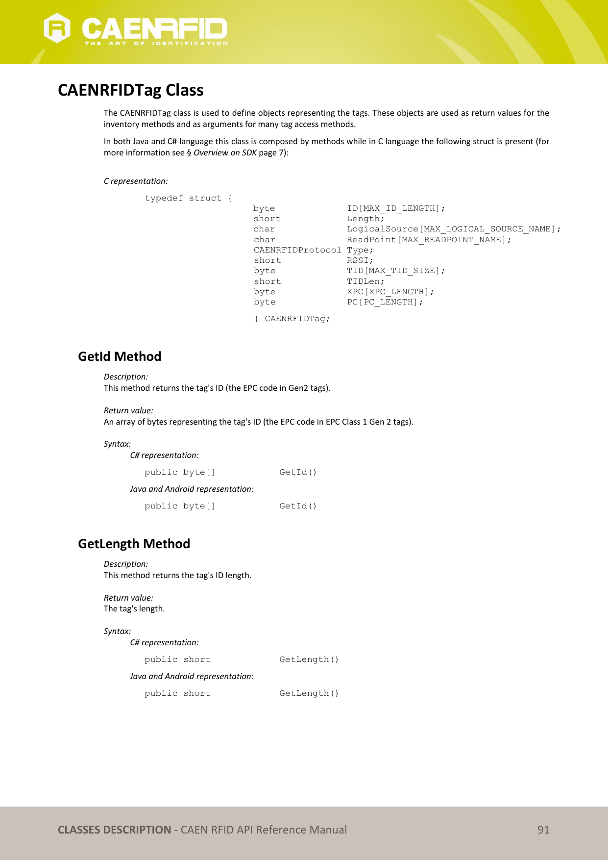   CLASSES DESCRIPTION - CAEN RFID API Reference Manual 91 CAENRFIDTag Class The CAENRFIDTag class is used to define objects representing the tags. These objects are used as return values for the inventory methods and as arguments for many tag access methods. In both Java and C# language this class is composed by methods while in C language the following struct is present (for more information see § Overview on SDK page 7):  C representation: typedef struct { byte     ID[MAX_ID_LENGTH]; short     Length; char    LogicalSource[MAX_LOGICAL_SOURCE_NAME];  char    ReadPoint[MAX_READPOINT_NAME];  CAENRFIDProtocol Type;  short    RSSI;  byte    TID[MAX_TID_SIZE];  short    TIDLen;         byte    XPC[XPC_LENGTH];  byte    PC[PC_LENGTH];   } CAENRFIDTag;  GetId Method Description: This method returns the tag&apos;s ID (the EPC code in Gen2 tags).  Return value: An array of bytes representing the tag&apos;s ID (the EPC code in EPC Class 1 Gen 2 tags).  Syntax:   C# representation: public byte[]     GetId()   Java and Android representation: public byte[]     GetId()  GetLength Method  Description: This method returns the tag&apos;s ID length.  Return value: The tag&apos;s length.  Syntax:   C# representation: public short     GetLength()   Java and Android representation: public short     GetLength() 