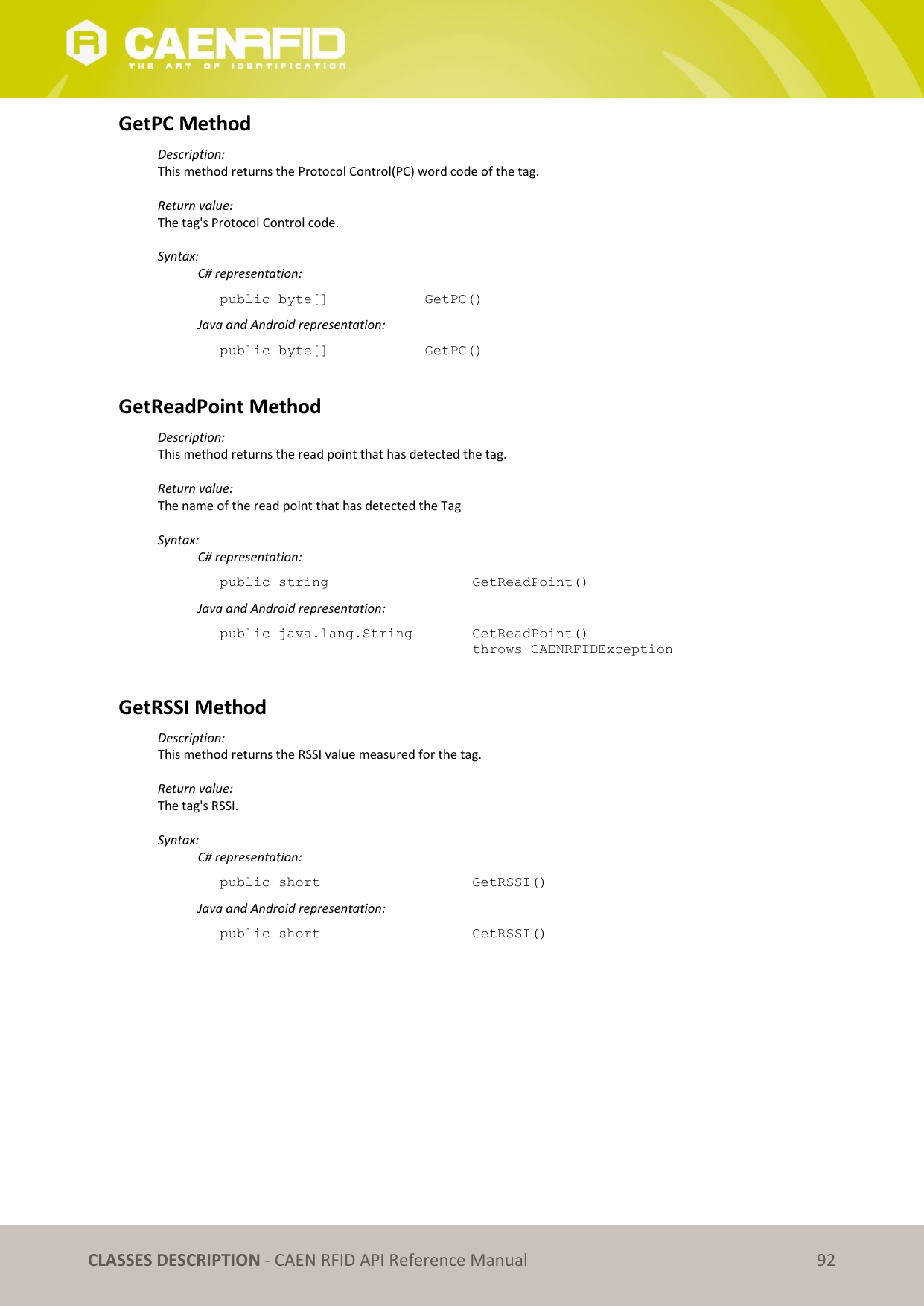   CLASSES DESCRIPTION - CAEN RFID API Reference Manual 92 GetPC Method Description: This method returns the Protocol Control(PC) word code of the tag.  Return value: The tag&apos;s Protocol Control code.  Syntax:   C# representation: public byte[]    GetPC()   Java and Android representation: public byte[]    GetPC()  GetReadPoint Method Description: This method returns the read point that has detected the tag.  Return value: The name of the read point that has detected the Tag  Syntax:   C# representation: public string       GetReadPoint()   Java and Android representation: public java.lang.String    GetReadPoint()   throws CAENRFIDException   GetRSSI Method Description: This method returns the RSSI value measured for the tag.  Return value: The tag&apos;s RSSI.  Syntax:   C# representation: public short       GetRSSI()   Java and Android representation: public short       GetRSSI() 