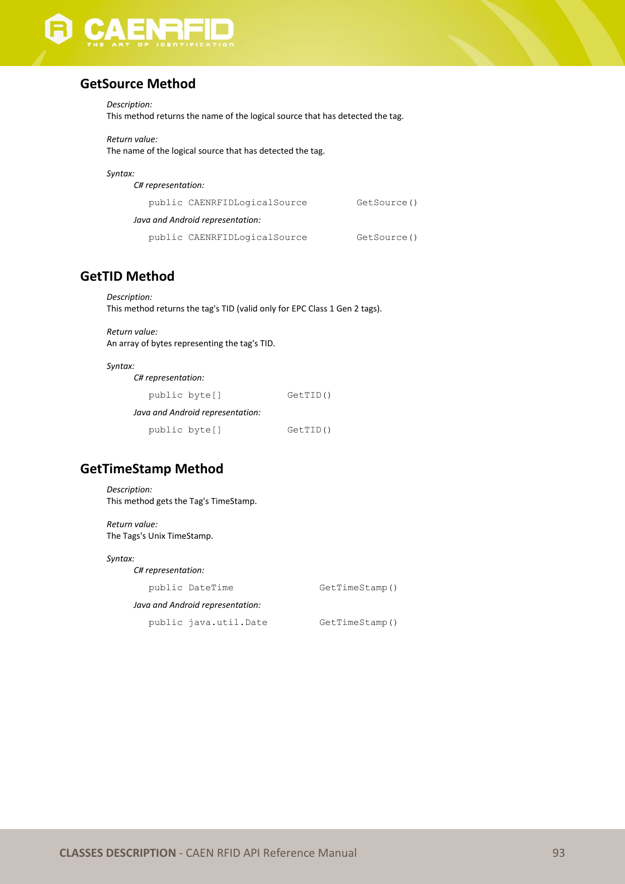   CLASSES DESCRIPTION - CAEN RFID API Reference Manual 93 GetSource Method Description: This method returns the name of the logical source that has detected the tag.  Return value: The name of the logical source that has detected the tag.  Syntax:   C# representation: public CAENRFIDLogicalSource    GetSource()   Java and Android representation: public CAENRFIDLogicalSource    GetSource()  GetTID Method Description: This method returns the tag&apos;s TID (valid only for EPC Class 1 Gen 2 tags).  Return value: An array of bytes representing the tag&apos;s TID.  Syntax:   C# representation: public byte[]     GetTID()   Java and Android representation: public byte[]     GetTID()  GetTimeStamp Method Description: This method gets the Tag&apos;s TimeStamp.  Return value: The Tags&apos;s Unix TimeStamp.  Syntax:   C# representation: public DateTime       GetTimeStamp()   Java and Android representation: public java.util.Date     GetTimeStamp() 