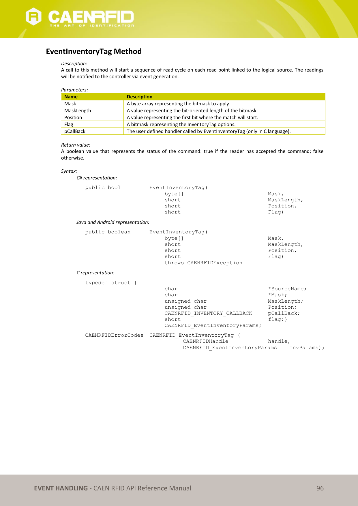   EVENT HANDLING - CAEN RFID API Reference Manual 96 EventInventoryTag Method Description: A call to this method will start a sequence of read cycle on each read point linked to the logical source. The readings will be notified to the controller via event generation.  Parameters: Name Description Mask A byte array representing the bitmask to apply. MaskLength A value representing the bit-oriented length of the bitmask. Position A value representing the first bit where the match will start. Flag A bitmask representing the InventoryTag options. pCallBack The user defined handler called by EventInventoryTag (only in C language).  Return value: A  boolean  value  that  represents  the  status  of  the  command:  true  if  the  reader  has  accepted  the  command;  false otherwise.  Syntax:   C# representation: public bool   EventInventoryTag( byte[]        Mask, short         MaskLength, short         Position, short         Flag)   Java and Android representation: public boolean   EventInventoryTag( byte[]         Mask, short         MaskLength, short         Position, short         Flag) throws CAENRFIDException  C representation: typedef struct { char          *SourceName; char          *Mask; unsigned char      MaskLength; unsigned char      Position; CAENRFID_INVENTORY_CALLBACK  pCallBack; short         flag;} CAENRFID_EventInventoryParams; CAENRFIDErrorCodes  CAENRFID_EventInventoryTag (   CAENRFIDHandle     handle,   CAENRFID_EventInventoryParams   InvParams);   