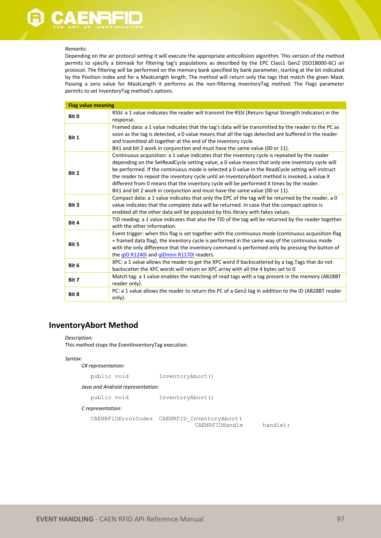   EVENT HANDLING - CAEN RFID API Reference Manual 97 Remarks: Depending on the air protocol setting it will execute the appropriate anticollision algorithm. This version of the method permits  to  specify  a  bitmask  for  filtering  tag&apos;s  populations  as  described  by  the  EPC  Class1  Gen2  (ISO18000-6C)  air protocol. The filtering will be performed on the memory bank specified by bank parameter, starting at the bit indicated by the Position index and for a MaskLength length. The method will return only the tags that match the given Mask. Passing  a  zero  value  for  MaskLength  it  performs  as  the  non-filtering  InventoryTag  method.  The  Flags  parameter permits to set InventoryTag method&apos;s options.  Flag value meaning Bit 0 RSSI: a 1 value indicates the reader will transmit the RSSI (Return Signal Strength Indicator) in the response. Bit 1 Framed data: a 1 value indicates that the tag&apos;s data will be transmitted by the reader to the PC as soon as the tag is detected, a 0 value means that all the tags detected are buffered in the reader and trasmitted all together at the end of the inventory cycle. Bit1 and bit 2 work in conjunction and must have the same value (00 or 11). Bit 2 Continuous acquisition: a 1 value indicates that the inventory cycle is repeated by the reader depending on the SetReadCycle setting value, a 0 value means that only one inventory cycle will be performed. If the continuous mode is selected a 0 value in the ReadCycle setting will instruct the reader to repeat the inventory cycle until an InventoryAbort method is invoked, a value X different from 0 means that the inventory cycle will be performed X times by the reader. Bit1 and bit 2 work in conjunction and must have the same value (00 or 11). Bit 3 Compact data: a 1 value indicates that only the EPC of the tag will be returned by the reader, a 0 value indicates that the complete data will be returned. In case that the compact option is enabled all the other data will be populated by this library with fakes values. Bit 4 TID reading: a 1 value indicates that also the TID of the tag will be returned by the reader together with the other information. Bit 5 Event trigger: when this flag is set together with the continuous mode (continuous acquisition flag + framed data flag), the inventory cycle is performed in the same way of the continuous mode with the only difference that the inventory command is performed only by pressing the button of the qID R1240I and qIDmini R1170I readers. Bit 6 XPC: a 1 value allows the reader to get the XPC word if backscattered by a tag.Tags that do not backscatter the XPC words will return an XPC array with all the 4 bytes set to 0 Bit 7 Match tag: a 1 value enables the matching of read tags with a tag present in the memory (A828BT reader only).  Bit 8 PC: a 1 value allows the reader to return the PC of a Gen2 tag in addition to the ID (A828BT reader only).   InventoryAbort Method Description: This method stops the EventInventoryTag execution.  Syntax:   C# representation: public void   InventoryAbort()   Java and Android representation: public void   InventoryAbort()   C representation: CAENRFIDErrorCodes  CAENRFID_InventoryAbort(   CAENRFIDHandle   handle);  