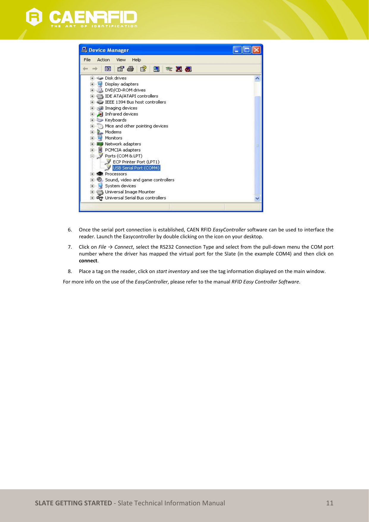   SLATE GETTING STARTED - Slate Technical Information Manual 11   6. Once the serial port connection is established, CAEN RFID EasyController software can be used to interface the reader. Launch the Easycontroller by double clicking on the icon on your desktop. 7. Click on File → Connect, select the RS232 Connection Type and select from the pull-down menu the COM port number where the driver has mapped the virtual port for the Slate (in the example COM4) and then click on connect. 8. Place a tag on the reader, click on start inventory and see the tag information displayed on the main window. For more info on the use of the EasyController, please refer to the manual RFID Easy Controller Software.   
