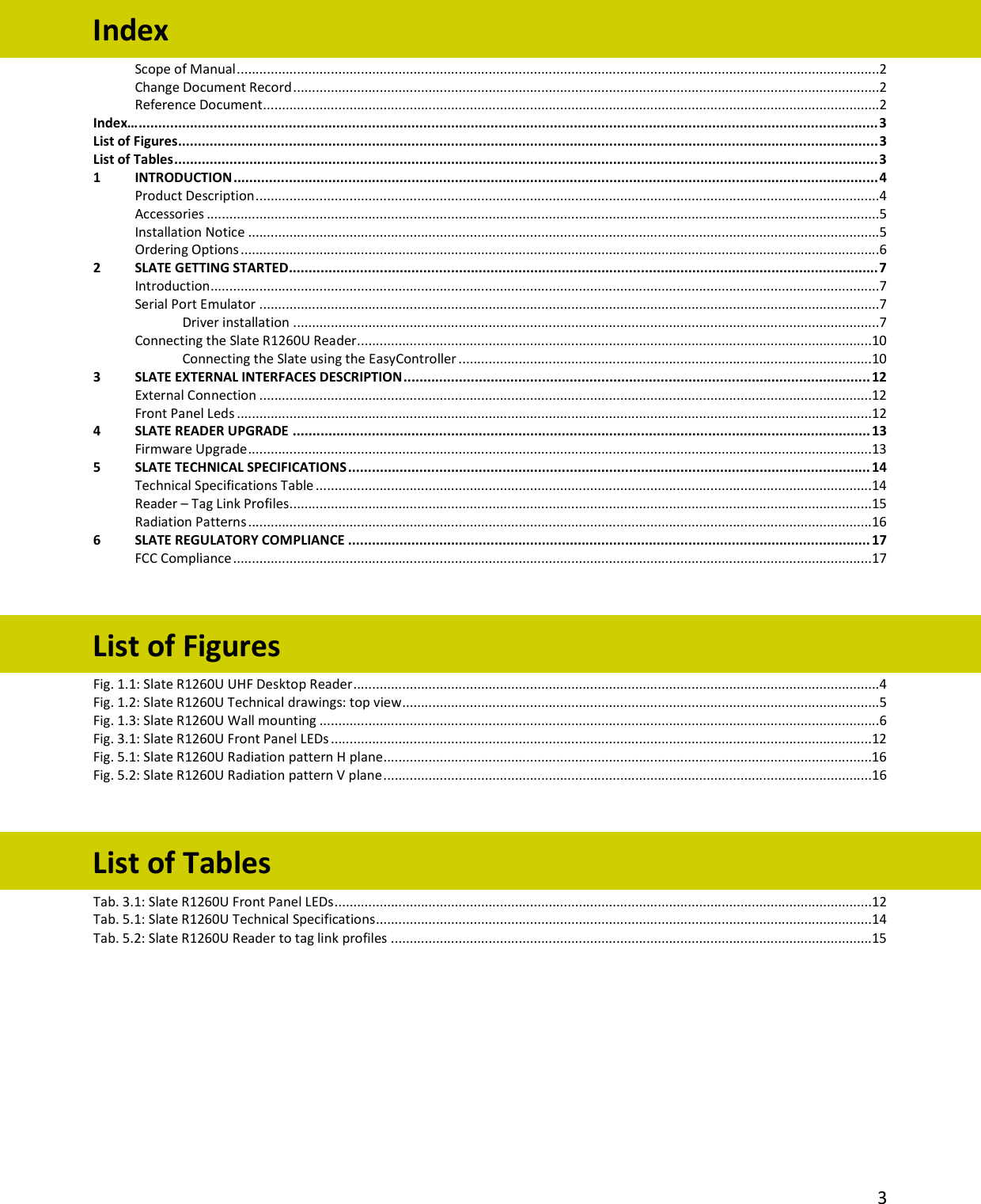   3  Index… Scope of Manual ...........................................................................................................................................................................2 Change Document Record ............................................................................................................................................................2 Reference Document ....................................................................................................................................................................2 Index… ........................................................................................................................................................................................... 3 List of Figures ................................................................................................................................................................................. 3 List of Tables .................................................................................................................................................................................. 3 1 INTRODUCTION ................................................................................................................................................................... 4 Product Description ......................................................................................................................................................................4 Accessories ...................................................................................................................................................................................5 Installation Notice ........................................................................................................................................................................5 Ordering Options ..........................................................................................................................................................................6 2 SLATE GETTING STARTED ..................................................................................................................................................... 7 Introduction ..................................................................................................................................................................................7 Serial Port Emulator .....................................................................................................................................................................7 Driver installation ............................................................................................................................................................7 Connecting the Slate R1260U Reader .........................................................................................................................................10 Connecting the Slate using the EasyController ..............................................................................................................10 3 SLATE EXTERNAL INTERFACES DESCRIPTION ...................................................................................................................... 12 External Connection ...................................................................................................................................................................12 Front Panel Leds .........................................................................................................................................................................12 4 SLATE READER UPGRADE .................................................................................................................................................. 13 Firmware Upgrade ......................................................................................................................................................................13 5 SLATE TECHNICAL SPECIFICATIONS .................................................................................................................................... 14 Technical Specifications Table ....................................................................................................................................................14 Reader – Tag Link Profiles ...........................................................................................................................................................15 Radiation Patterns ......................................................................................................................................................................16 6 SLATE REGULATORY COMPLIANCE .................................................................................................................................... 17 FCC Compliance ..........................................................................................................................................................................17   List of Figures Fig. 1.1: Slate R1260U UHF Desktop Reader ............................................................................................................................................4 Fig. 1.2: Slate R1260U Technical drawings: top view ...............................................................................................................................5 Fig. 1.3: Slate R1260U Wall mounting .....................................................................................................................................................6 Fig. 3.1: Slate R1260U Front Panel LEDs ................................................................................................................................................12 Fig. 5.1: Slate R1260U Radiation pattern H plane ..................................................................................................................................16 Fig. 5.2: Slate R1260U Radiation pattern V plane ..................................................................................................................................16   List of Tables Tab. 3.1: Slate R1260U Front Panel LEDs ...............................................................................................................................................12 Tab. 5.1: Slate R1260U Technical Specifications ....................................................................................................................................14 Tab. 5.2: Slate R1260U Reader to tag link profiles ................................................................................................................................15 