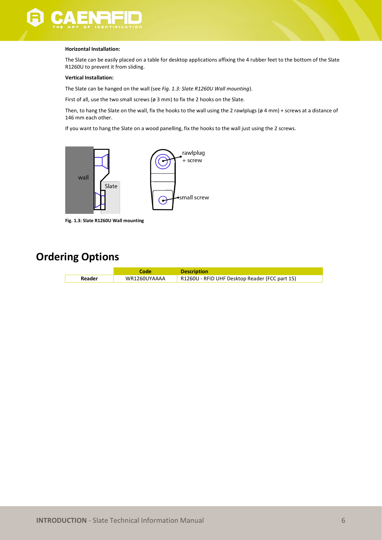   INTRODUCTION - Slate Technical Information Manual 6 Horizontal Installation: The Slate can be easily placed on a table for desktop applications affixing the 4 rubber feet to the bottom of the Slate R1260U to prevent it from sliding. Vertical Installation: The Slate can be hanged on the wall (see Fig. 1.3: Slate R1260U Wall mounting).  First of all, use the two small screws (ø 3 mm) to fix the 2 hooks on the Slate.  Then, to hang the Slate on the wall, fix the hooks to the wall using the 2 rawlplugs (ø 4 mm) + screws at a distance of 146 mm each other.  If you want to hang the Slate on a wood panelling, fix the hooks to the wall just using the 2 screws.    Fig. 1.3: Slate R1260U Wall mounting   Ordering Options   Code  Description Reader  WR1260UYAAAA  R1260U - RFID UHF Desktop Reader (FCC part 15)  