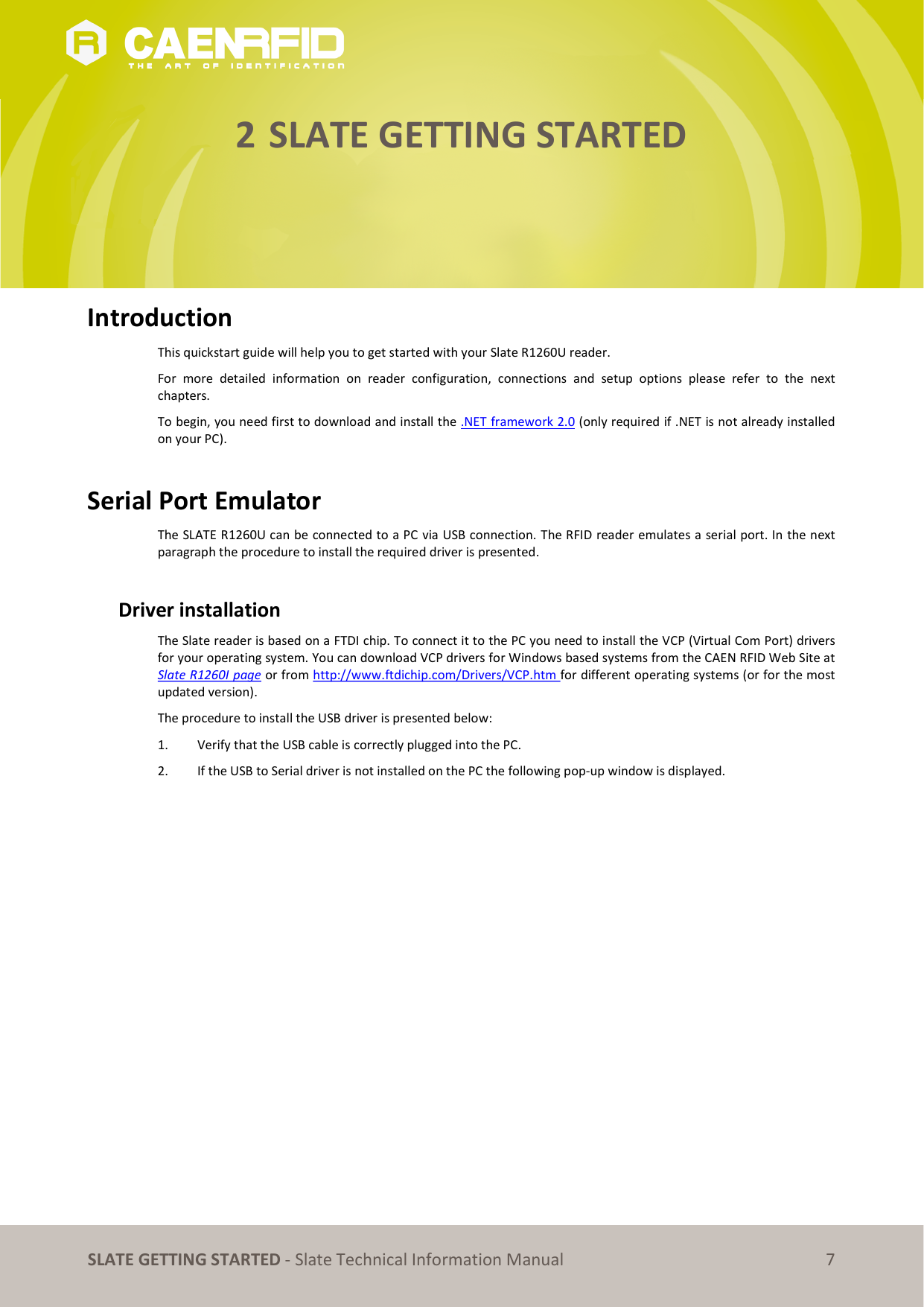   SLATE GETTING STARTED - Slate Technical Information Manual 7 2 SLATE GETTING STARTED      Introduction This quickstart guide will help you to get started with your Slate R1260U reader. For  more  detailed  information  on  reader  configuration,  connections  and  setup  options  please  refer  to  the  next chapters. To begin, you need first to download and install the .NET framework 2.0 (only required if .NET is not already installed on your PC).  Serial Port Emulator The SLATE R1260U can be connected to a PC via USB connection. The RFID reader emulates a serial port. In the next paragraph the procedure to install the required driver is presented.  Driver installation The Slate reader is based on a FTDI chip. To connect it to the PC you need to install the VCP (Virtual Com Port) drivers for your operating system. You can download VCP drivers for Windows based systems from the CAEN RFID Web Site at Slate R1260I page or from http://www.ftdichip.com/Drivers/VCP.htm for different operating systems (or for the most updated version). The procedure to install the USB driver is presented below: 1. Verify that the USB cable is correctly plugged into the PC. 2. If the USB to Serial driver is not installed on the PC the following pop-up window is displayed.  