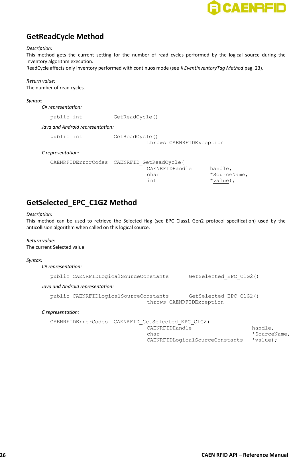 CAEN RFID API – Reference Manual 26 GetReadCycle Method Description: This method gets the current setting for the number of read cycles performed by the logical source during the inventory algorithm execution. ReadCycle affects only inventory performed with continuos mode (see § EventInventoryTag Method pag. 23). Return value: The number of read cycles. Syntax: C# representation: public int GetReadCycle() Java and Android representation: public int GetReadCycle() throws CAENRFIDException C representation: CAENRFIDErrorCodes CAENRFID_GetReadCycle( CAENRFIDHandle handle, char *SourceName, int *value); GetSelected_EPC_C1G2 Method Description: This method can be used to retrieve the Selected flag (see EPC Class1 Gen2 protocol specification) used by the anticollision algorithm when called on this logical source. Return value: The current Selected value Syntax: C# representation: public CAENRFIDLogicalSourceConstants GetSelected_EPC_C1G2() Java and Android representation: public CAENRFIDLogicalSourceConstants GetSelected_EPC_C1G2() throws CAENRFIDException C representation: CAENRFIDErrorCodes CAENRFID_GetSelected_EPC_C1G2( CAENRFIDHandle handle, char *SourceName, CAENRFIDLogicalSourceConstants *value);