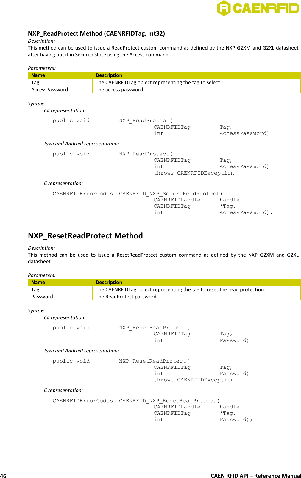 CAEN RFID API – Reference Manual 46 NXP_ReadProtect Method (CAENRFIDTag, Int32) Description: This method can be used to issue a ReadProtect custom command as defined by the NXP G2XM and G2XL datasheet after having put it in Secured state using the Access command. Parameters: Name Description Tag The CAENRFIDTag object representing the tag to select. AccessPassword The access password. Syntax: C# representation: public void NXP_ReadProtect( CAENRFIDTag Tag, int AccessPassword) Java and Android representation: public void NXP_ReadProtect( CAENRFIDTag Tag, int AccessPassword) throws CAENRFIDException C representation: CAENRFIDErrorCodes CAENRFID_NXP_SecureReadProtect( CAENRFIDHandle handle, CAENRFIDTag *Tag, int AccessPassword); NXP_ResetReadProtect Method Description: This method can be used to issue a ResetReadProtect custom command as defined by the NXP G2XM and G2XL datasheet. Parameters: Name Description Tag The CAENRFIDTag object representing the tag to reset the read protection. Password The ReadProtect password. Syntax: C# representation: public void NXP_ResetReadProtect( CAENRFIDTag Tag, int Password) Java and Android representation: public void NXP_ResetReadProtect( CAENRFIDTag Tag, int Password) throws CAENRFIDException C representation: CAENRFIDErrorCodes CAENRFID_NXP_ResetReadProtect( CAENRFIDHandle handle, CAENRFIDTag *Tag, int Password);