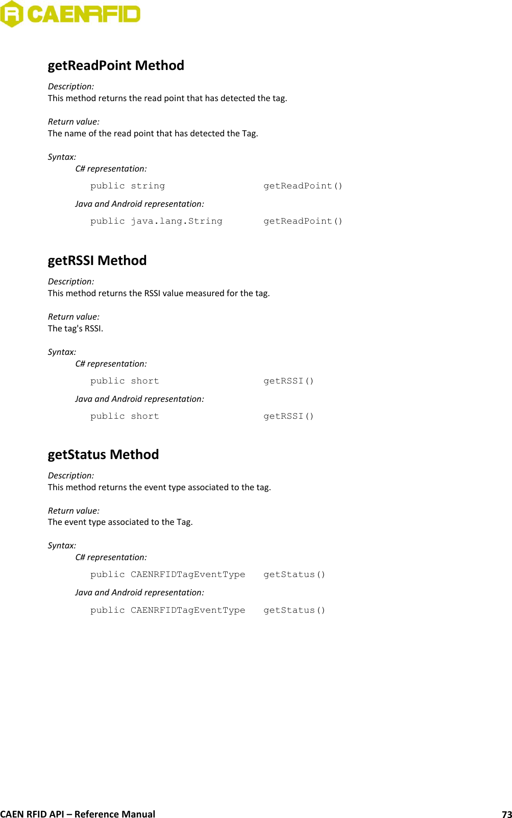 CAEN RFID API – Reference Manual 73 getReadPoint Method Description: This method returns the read point that has detected the tag. Return value: The name of the read point that has detected the Tag. Syntax: C# representation: public string getReadPoint() Java and Android representation: public java.lang.String getReadPoint() getRSSI Method Description: This method returns the RSSI value measured for the tag. Return value: The tag's RSSI. Syntax: C# representation: public short getRSSI() Java and Android representation: public short getRSSI() getStatus Method Description: This method returns the event type associated to the tag. Return value: The event type associated to the Tag. Syntax: C# representation: public CAENRFIDTagEventType getStatus() Java and Android representation: public CAENRFIDTagEventType getStatus()