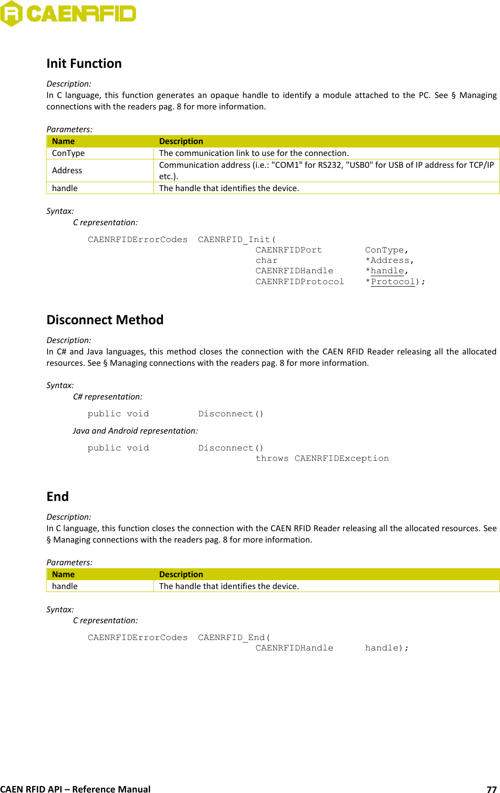 CAEN RFID API – Reference Manual 77 Init Function Description: In C language, this function generates an opaque handle to identify a module attached to the PC. See § Managing connections with the readers pag. 8 for more information. Parameters: Name Description ConType The communication link to use for the connection. Address Communication address (i.e.: "COM1" for RS232, "USB0" for USB of IP address for TCP/IP etc.). handle The handle that identifies the device. Syntax: C representation: CAENRFIDErrorCodes CAENRFID_Init( CAENRFIDPort ConType, char *Address, CAENRFIDHandle *handle, CAENRFIDProtocol *Protocol); Disconnect Method Description: In C# and Java languages, this method closes the connection with the CAEN RFID Reader releasing all the allocated resources. See § Managing connections with the readers pag. 8 for more information. Syntax: C# representation: public void Disconnect() Java and Android representation: public void Disconnect() throws CAENRFIDException End Description: In C language, this function closes the connection with the CAEN RFID Reader releasing all the allocated resources. See § Managing connections with the readers pag. 8 for more information. Parameters: Name Description handle The handle that identifies the device. Syntax: C representation: CAENRFIDErrorCodes CAENRFID_End( CAENRFIDHandle handle);