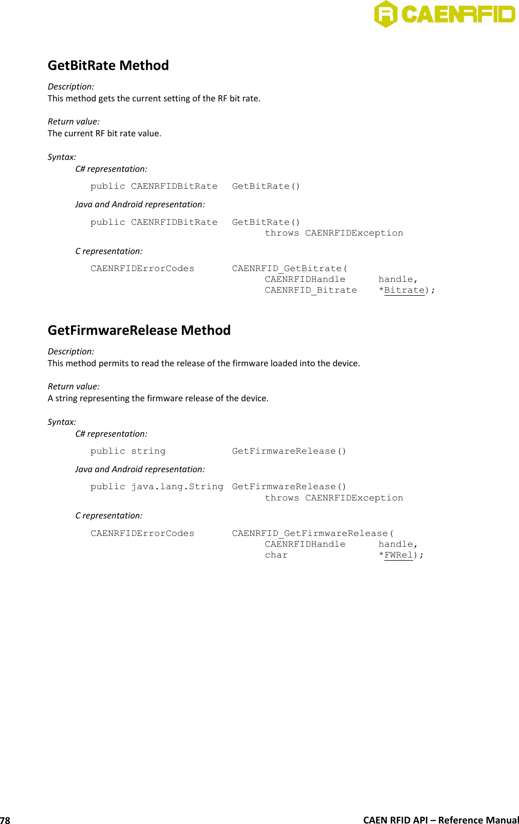 CAEN RFID API – Reference Manual 78 GetBitRate Method Description: This method gets the current setting of the RF bit rate. Return value: The current RF bit rate value. Syntax: C# representation: public CAENRFIDBitRate GetBitRate() Java and Android representation: public CAENRFIDBitRate GetBitRate() throws CAENRFIDException C representation: CAENRFIDErrorCodes CAENRFID_GetBitrate( CAENRFIDHandle handle, CAENRFID_Bitrate *Bitrate); GetFirmwareRelease Method Description: This method permits to read the release of the firmware loaded into the device. Return value: A string representing the firmware release of the device. Syntax: C# representation: public string GetFirmwareRelease() Java and Android representation: public java.lang.String GetFirmwareRelease() throws CAENRFIDException C representation: CAENRFIDErrorCodes CAENRFID_GetFirmwareRelease( CAENRFIDHandle handle, char *FWRel);