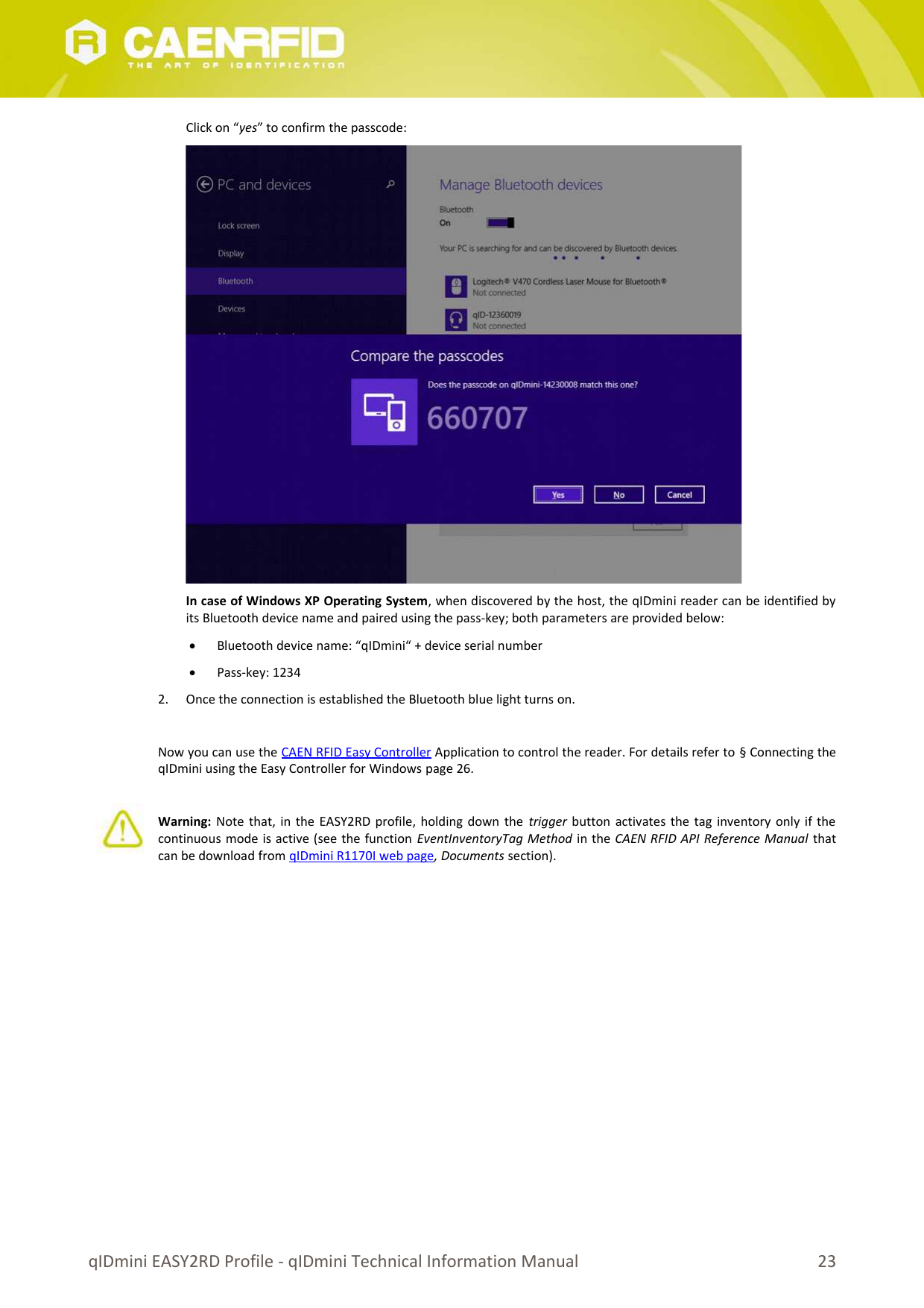 Click on “yes” to confirm the passcode:In case of Windows XP Operating System, when discovered by the host, the qIDmini reader can be identified byits Bluetooth device name and paired using the pass-key; both parameters are provided below:Bluetooth device name: “qIDmini“ + device serial numberPass-key: 12342. Once the connection is established the Bluetooth blue light turns on.Now you can use the CAEN RFID Easy Controller Application to control the reader. For details refer to § Connecting theqIDmini using the Easy Controller for Windows page 26.Warning:  Note that, in the EASY2RD profile, holding down the trigger  button activates the tag inventory only if thecontinuous mode is active (see the function EventInventoryTag Method in the CAEN RFID API Reference Manual thatcan be download from qIDmini R1170I web page, Documents section).qIDmini EASY2RD Profile - qIDmini Technical Information Manual 23
