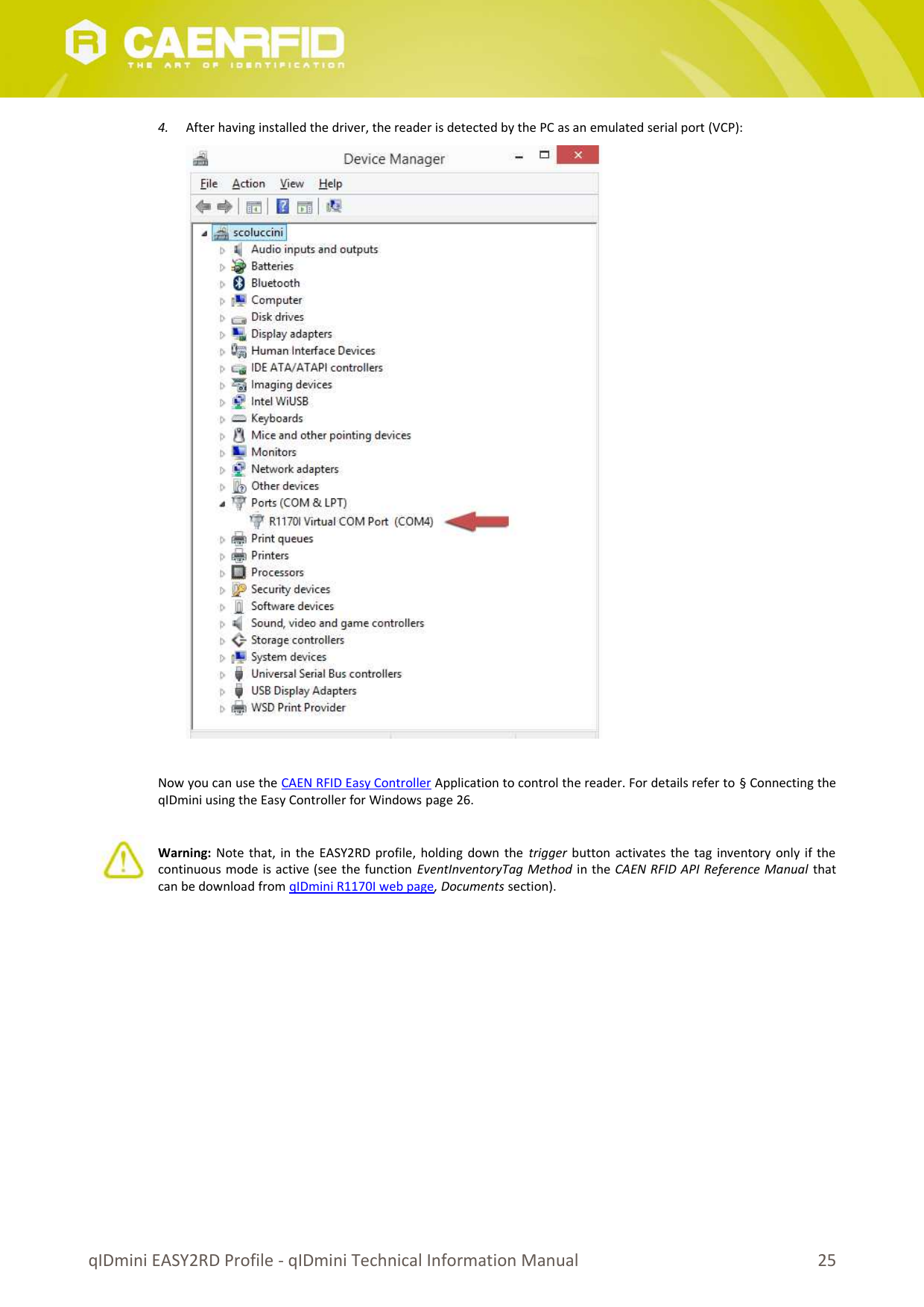 4. After having installed the driver, the reader is detected by the PC as an emulated serial port (VCP):Now you can use the CAEN RFID Easy Controller Application to control the reader. For details refer to § Connecting theqIDmini using the Easy Controller for Windows page 26.Warning:  Note that, in the EASY2RD profile, holding down the trigger  button activates the tag inventory only if thecontinuous mode is active (see the function EventInventoryTag Method in the CAEN RFID API Reference Manual thatcan be download from qIDmini R1170I web page, Documents section).qIDmini EASY2RD Profile - qIDmini Technical Information Manual 25