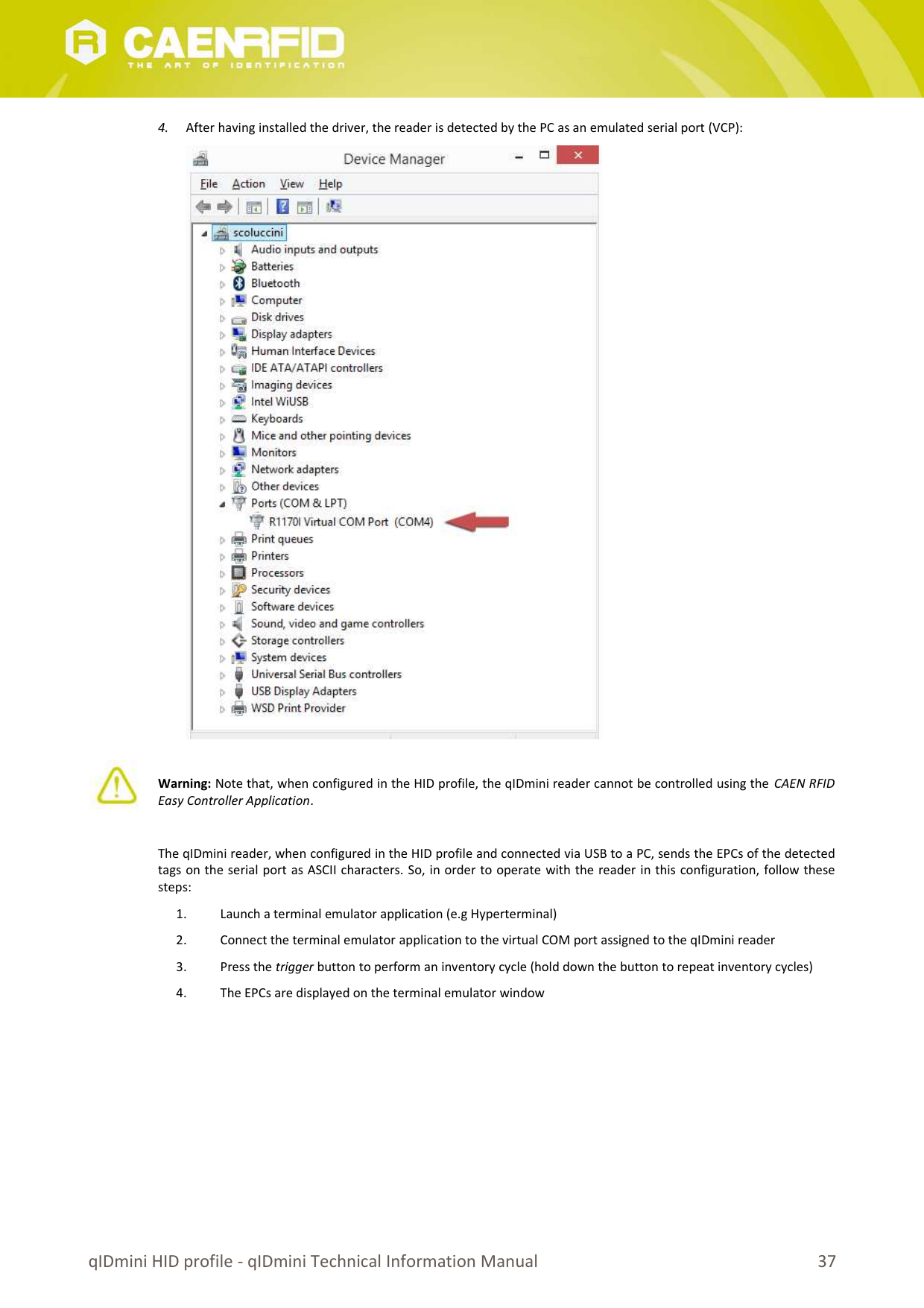 4. After having installed the driver, the reader is detected by the PC as an emulated serial port (VCP):Warning: Note that, when configured in the HID profile, the qIDmini reader cannot be controlled using the  CAEN RFIDEasy Controller Application.The qIDmini reader, when configured in the HID profile and connected via USB to a PC, sends the EPCs of the detectedtags on the serial port as ASCII characters. So, in order to operate with the reader in this configuration, follow thesesteps:1. Launch a terminal emulator application (e.g Hyperterminal)2. Connect the terminal emulator application to the virtual COM port assigned to the qIDmini reader3. Press the trigger button to perform an inventory cycle (hold down the button to repeat inventory cycles)4. The EPCs are displayed on the terminal emulator windowqIDmini HID profile - qIDmini Technical Information Manual 37