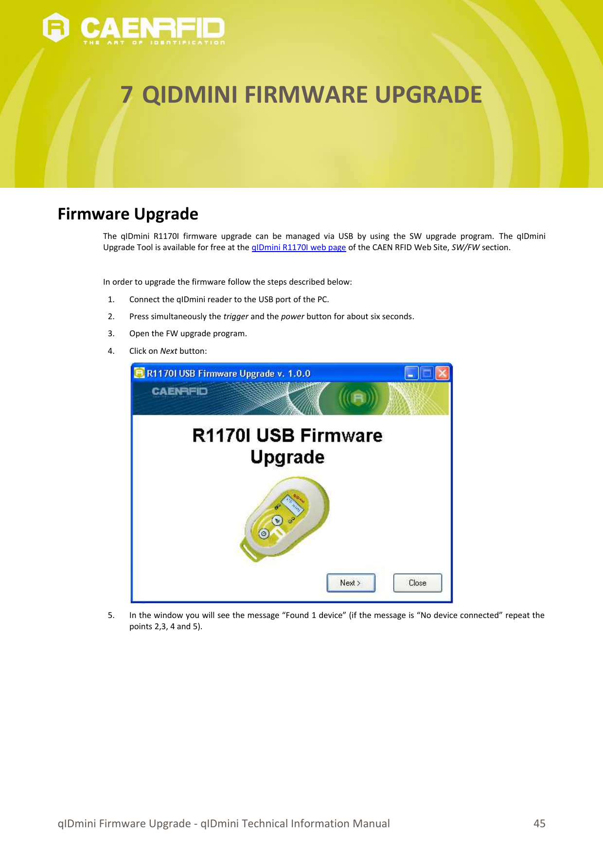 7 QIDMINI FIRMWARE UPGRADEFirmware UpgradeThe qIDmini   R1170I  firmware  upgrade can  be  managed  via  USB  by   using  the SW  upgrade   program.  The qIDminiUpgrade Tool is available for free at the qIDmini R1170I web page of the CAEN RFID Web Site, SW/FW section.In order to upgrade the firmware follow the steps described below:1. Connect the qIDmini reader to the USB port of the PC. 2. Press simultaneously the trigger and the power button for about six seconds.3. Open the FW upgrade program.4. Click on Next button:5. In the window you will see the message “Found 1 device” (if the message is “No device connected” repeat thepoints 2,3, 4 and 5).qIDmini Firmware Upgrade - qIDmini Technical Information Manual 45