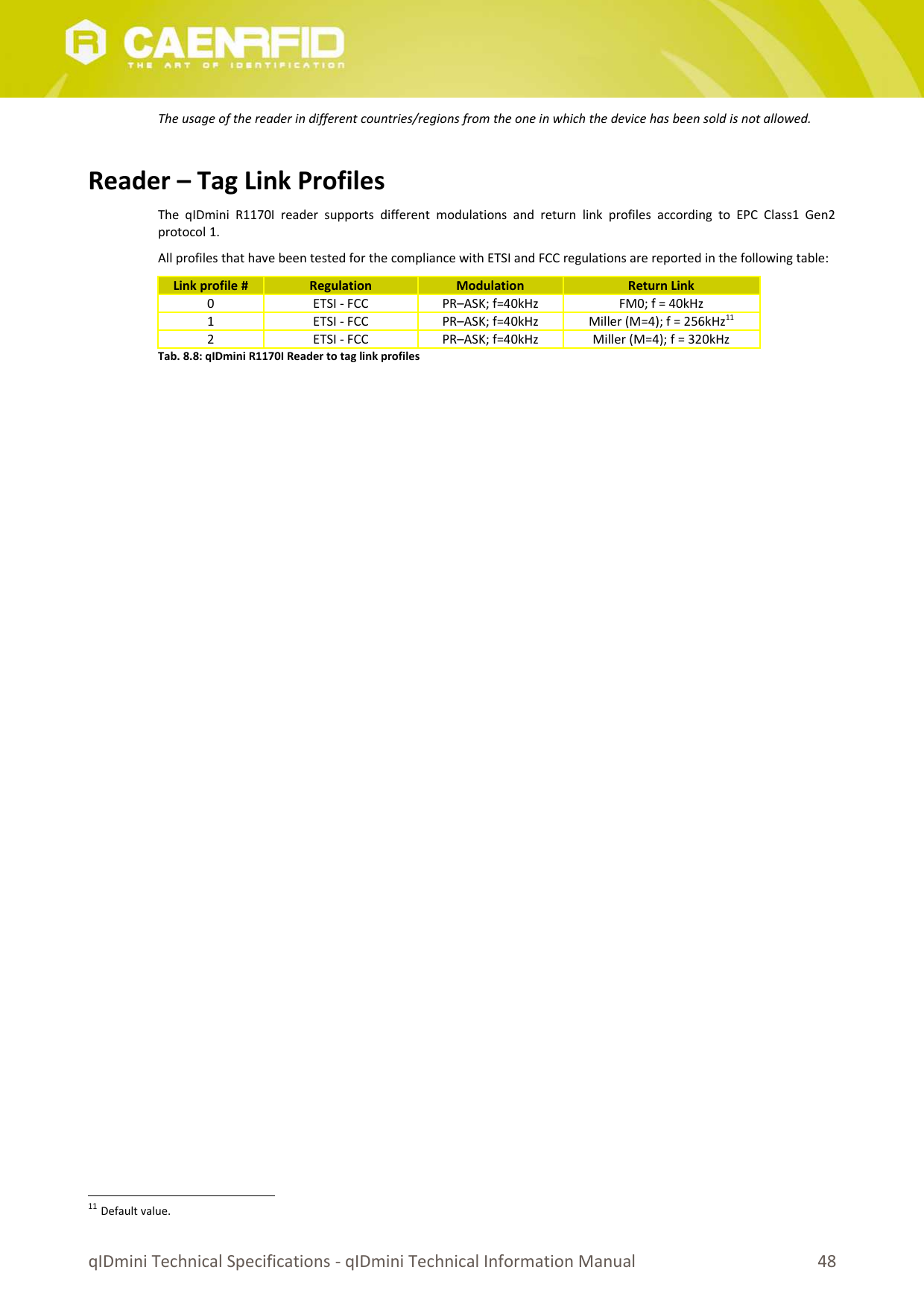 The usage of the reader in different countries/regions from the one in which the device has been sold is not allowed.Reader – Tag Link ProfilesThe  qIDmini  R1170I  reader  supports   different  modulations   and  return   link  profiles   according  to  EPC  Class1  Gen2protocol 1.All profiles that have been tested for the compliance with ETSI and FCC regulations are reported in the following table:Link profile # Regulation Modulation Return Link0 ETSI - FCC PR–ASK; f=40kHz FM0; f = 40kHz1 ETSI - FCC PR–ASK; f=40kHz Miller (M=4); f = 256kHz112 ETSI - FCC PR–ASK; f=40kHz Miller (M=4); f = 320kHzTab. 8.8: qIDmini R1170I Reader to tag link profiles11 Default value.qIDmini Technical Specifications - qIDmini Technical Information Manual 48