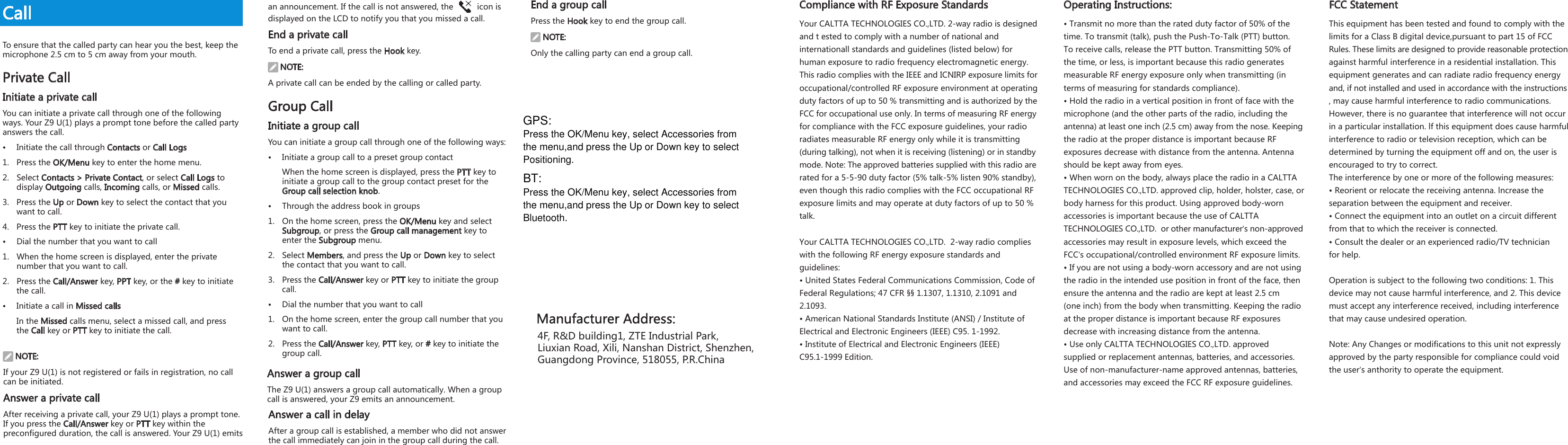 CallTo ensure that the called party can hear you the best, keep the microphone 2.5 cm to 5 cm away from your mouth.Private CallInitiate a private callYou can initiate a private call through one of the following ways. Your Z9 U(1) plays a prompt tone before the called partyanswers the call. &bull;  Initiate the call through Contacts or Call Logs1.  Press the OK/Menu key to enter the home menu. 2.  Select Contacts > Private Contact, or select Call Logs to display Outgoing calls, Incoming calls, or Missed calls.3.  Press the Up or Down key to select the contact that you want to call. 4.  Press the PTT key to initiate the private call. &bull;  Dial the number that you want to call1.  When the home screen is displayed, enter the private number that you want to call.2.  Press the Call/Answer key, PPT key, or the # key to initiate the call.&bull;  Initiate a call in Missed callsIn the Missed calls menu, select a missed call, and press the Call key or PTT key to initiate the call. NOTE:If your Z9 U(1) is not registered or fails in registration, no call can be initiated. Answer a private callAfter receiving a private call, your Z9 U(1) plays a prompt tone. If you press the Call/Answer key or PTT key within the preconfigured duration, the call is answered. Your Z9 U(1) emits an announcement. If the call is not answered, the   icon is displayed on the LCD to notify you that you missed a call. End a private callTo end a private call, press the Hook key. NOTE:A private call can be ended by the calling or called party. Group CallInitiate a group callYou can initiate a group call through one of the following ways: &bull;  Initiate a group call to a preset group contactWhen the home screen is displayed, press the PTT key to initiate a group call to the group contact preset for the Group call selection knob. &bull;  Through the address book in groups1.  On the home screen, press the OK/Menu key and select Subgroup, or press the Group call management key to enter the Subgroup menu.2.  Select Members, and press the Up or Down key to select the contact that you want to call. 3.  Press the Call/Answer key or PTT key to initiate the group call.&bull;  Dial the number that you want to call1.  On the home screen, enter the group call number that you want to call.2.  Press the Call/Answer key, PTT key, or # key to initiate the group call.Answer a group callThe Z9 U(1) answers a group call automatically. When a groupcall is answered, your Z9 emits an announcement. Answer a call in delay After a group call is established, a member who did not answer the call immediately can join in the group call during the call. End a group callPress the Hook key to end the group call. NOTE:Only the calling party can end a group call. 7894F, R&amp;D building1, ZTE Industrial Park, Liuxian Road, Xili, Nanshan District, Shenzhen,Guangdong Province, 518055, P.R.China10 11 12Compliance with RF Exposure StandardsYour CALTTA TECHNOLOGIES CO.,LTD. 2-way radio is designedand t ested to comply with a number of national and internationall standards and guidelines (listed below) for human exposure to radio frequency electromagnetic energy. This radio complies with the IEEE and ICNIRP exposure limits foroccupational/controlled RF exposure environment at operatingduty factors of up to 50 % transmitting and is authorized by theFCC for occupational use only. In terms of measuring RF energyfor compliance with the FCC exposure guidelines, your radio radiates measurable RF energy only while it is transmitting (during talking), not when it is receiving (listening) or in standbymode. Note: The approved batteries supplied with this radio arerated for a 5-5-90 duty factor (5% talk-5% listen 90% standby), even though this radio complies with the FCC occupational RFexposure limits and may operate at duty factors of up to 50 % talk. Your CALTTA TECHNOLOGIES CO.,LTD.  2-way radio complies with the following RF energy exposure standards and guidelines:&bull; United States Federal Communications Commission, Code of Federal Regulations; 47 CFR &sect;&sect; 1.1307, 1.1310, 2.1091 and 2.1093.&bull; American National Standards Institute (ANSI) / Institute of Electrical and Electronic Engineers (IEEE) C95. 1-1992.&bull; Institute of Electrical and Electronic Engineers (IEEE) C95.1-1999 Edition.Operating Instructions:&bull; Transmit no more than the rated duty factor of 50% of the time. To transmit (talk), push the Push-To-Talk (PTT) button. To receive calls, release the PTT button. Transmitting 50% of the time, or less, is important because this radio generates measurable RF energy exposure only when transmitting (in terms of measuring for standards compliance).&bull; Hold the radio in a vertical position in front of face with the microphone (and the other parts of the radio, including the antenna) at least one inch (2.5 cm) away from the nose. Keepingthe radio at the proper distance is important because RF exposures decrease with distance from the antenna. Antenna should be kept away from eyes.&bull; When worn on the body, always place the radio in a CALTTA TECHNOLOGIES CO.,LTD. approved clip, holder, holster, case, orbody harness for this product. Using approved body-worn accessories is important because the use of CALTTA TECHNOLOGIES CO.,LTD.  or other manufacturer&rsquo;s non-approvedaccessories may result in exposure levels, which exceed the FCC&rsquo;s occupational/controlled environment RF exposure limits.&bull; If you are not using a body-worn accessory and are not usingthe radio in the intended use position in front of the face, then ensure the antenna and the radio are kept at least 2.5 cm (one inch) from the body when transmitting. Keeping the radio at the proper distance is important because RF exposures decrease with increasing distance from the antenna.&bull; Use only CALTTA TECHNOLOGIES CO.,LTD. approved supplied or replacement antennas, batteries, and accessories. Use of non-manufacturer-name approved antennas, batteries, and accessories may exceed the FCC RF exposure guidelines.FCC StatementThis equipment has been tested and found to comply with thelimits for a Class B digital device,pursuant to part 15 of FCC Rules. These limits are designed to provide reasonable protectionagainst harmful interference in a residential installation. Thisequipment generates and can radiate radio frequency energyand, if not installed and used in accordance with the instructions, may cause harmful interference to radio communications.However, there is no guarantee that interference will not occurin a particular installation. lf this equipment does cause harmfulinterference to radio or television reception, which can bedetermined by turning the equipment off and on, the user isencouraged to try to correct.The interference by one or more of the following measures:&bull; Reorient or relocate the receiving antenna. lncrease theseparation between the equipment and receiver.&bull; Connect the equipment into an outlet on a circuit differentfrom that to which the receiver is connected.&bull; Consult the dealer or an experienced radio/TV technicianfor help.Operation is subject to the following two conditions: 1. This device may not cause harmful interference, and 2. This devicemust accept any interference received, including interferencethat may cause undesired operation.Note: Any Changes or modifications to this unit not expresslyapproved by the party responsible for compliance could voidthe user&rsquo;s anthority to operate the equipment.GPS: Press the OK/Menu key, select Accessories from the menu,and press the Up or Down key to select  Positioning.BT: Press the OK/Menu key, select Accessories from the menu,and press the Up or Down key to select  Bluetooth.