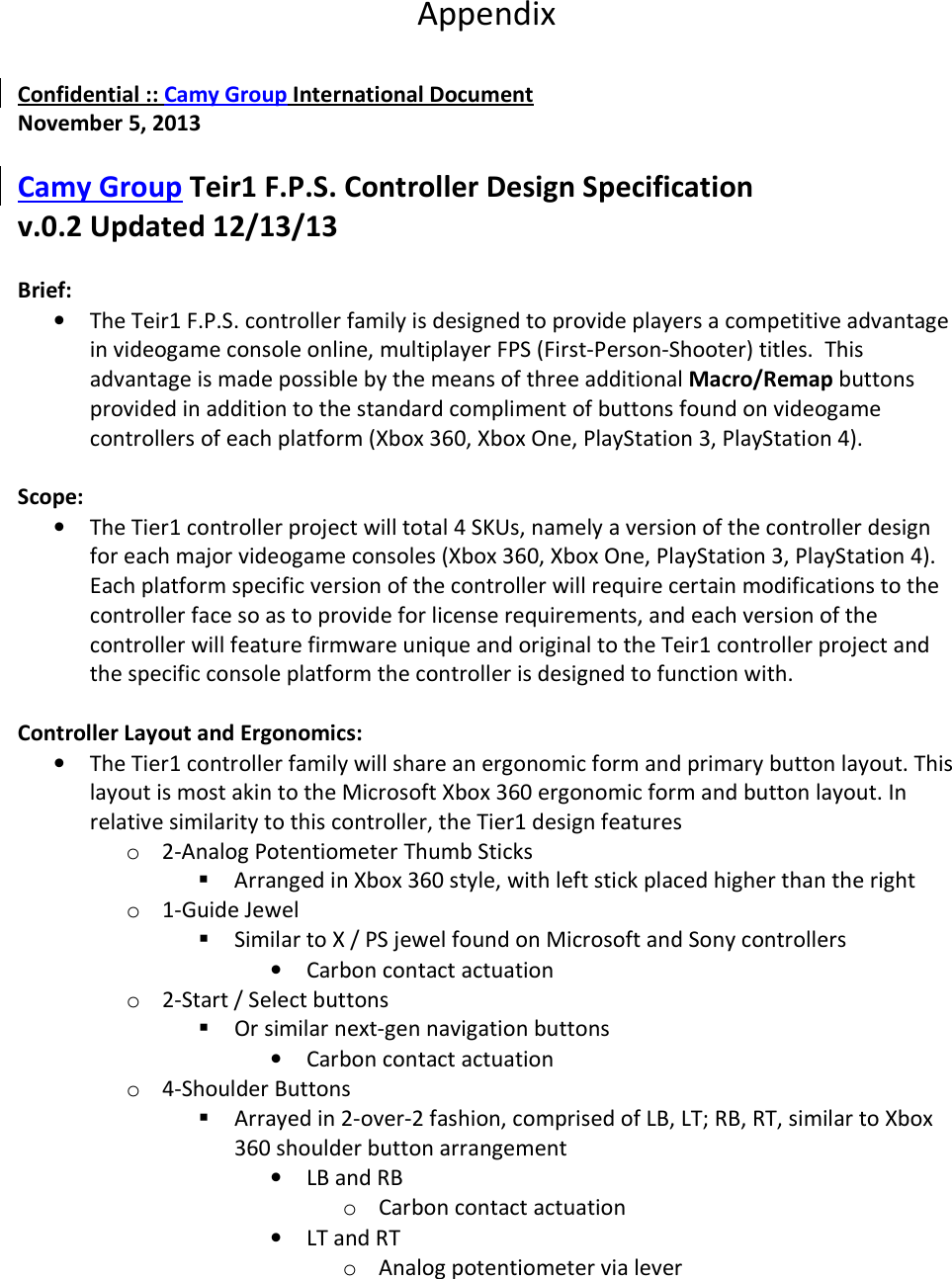 Appendix   Confidential :: Camy Group International Document November 5, 2013  Camy Group Teir1 F.P.S. Controller Design Specification v.0.2 Updated 12/13/13  Brief: • The Teir1 F.P.S. controller family is designed to provide players a competitive advantage in videogame console online, multiplayer FPS (First-Person-Shooter) titles.  This advantage is made possible by the means of three additional Macro/Remap buttons provided in addition to the standard compliment of buttons found on videogame controllers of each platform (Xbox 360, Xbox One, PlayStation 3, PlayStation 4).   Scope: • The Tier1 controller project will total 4 SKUs, namely a version of the controller design for each major videogame consoles (Xbox 360, Xbox One, PlayStation 3, PlayStation 4). Each platform specific version of the controller will require certain modifications to the controller face so as to provide for license requirements, and each version of the controller will feature firmware unique and original to the Teir1 controller project and the specific console platform the controller is designed to function with.   Controller Layout and Ergonomics: • The Tier1 controller family will share an ergonomic form and primary button layout. This layout is most akin to the Microsoft Xbox 360 ergonomic form and button layout. In relative similarity to this controller, the Tier1 design features o 2-Analog Potentiometer Thumb Sticks  Arranged in Xbox 360 style, with left stick placed higher than the right o 1-Guide Jewel  Similar to X / PS jewel found on Microsoft and Sony controllers • Carbon contact actuation o 2-Start / Select buttons  Or similar next-gen navigation buttons • Carbon contact actuation o 4-Shoulder Buttons  Arrayed in 2-over-2 fashion, comprised of LB, LT; RB, RT, similar to Xbox 360 shoulder button arrangement • LB and RB o Carbon contact actuation • LT and RT o Analog potentiometer via lever 