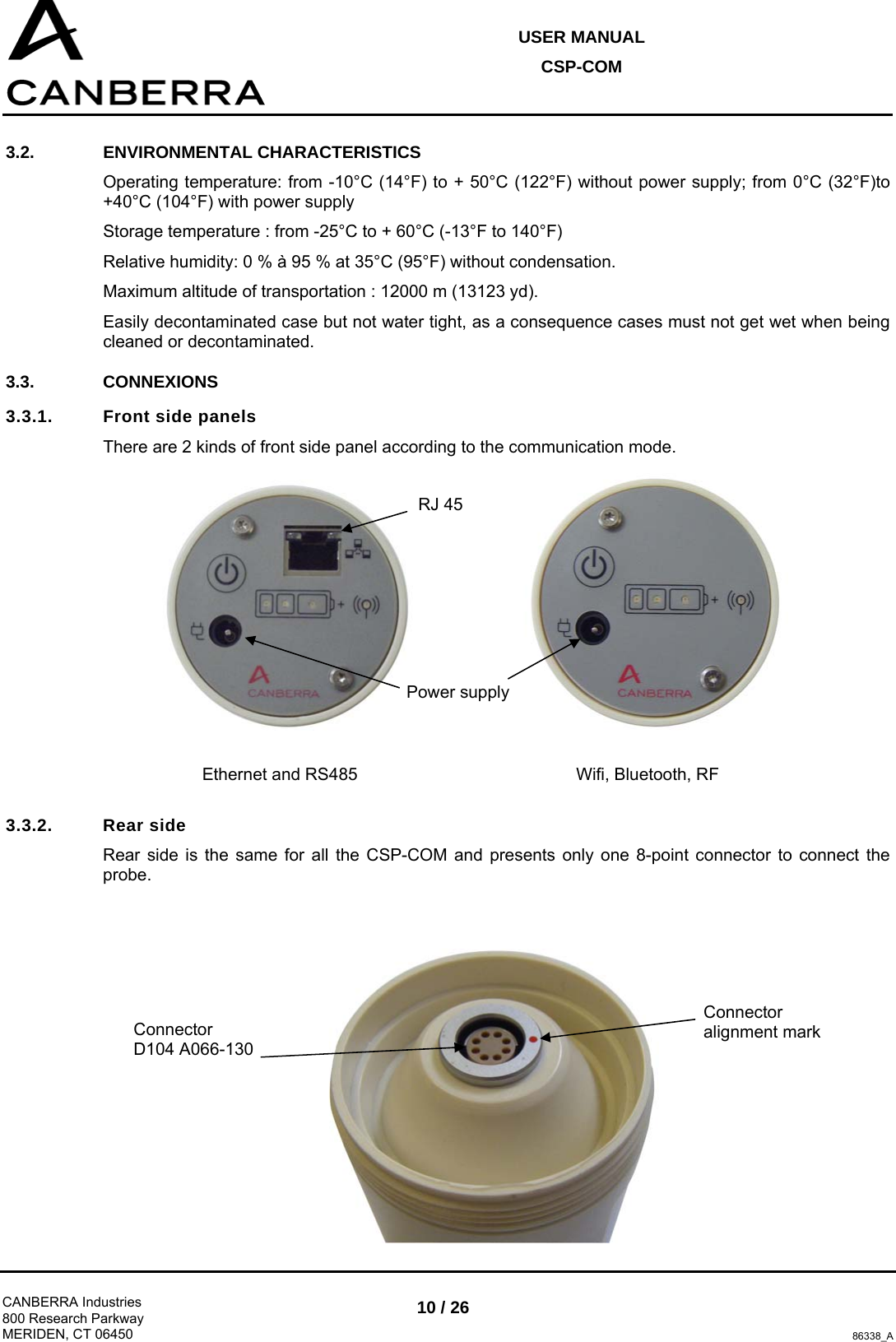 USER MANUAL CSP-COM  CANBERRA Industries 800 Research Parkway MERIDEN, CT 06450 10 / 26 86338_A 3.2. ENVIRONMENTAL CHARACTERISTICS Operating temperature: from -10°C (14°F) to + 50°C (122°F) without power supply; from 0°C (32°F)to +40°C (104°F) with power supply Storage temperature : from -25°C to + 60°C (-13°F to 140°F) Relative humidity: 0 % à 95 % at 35°C (95°F) without condensation. Maximum altitude of transportation : 12000 m (13123 yd). Easily decontaminated case but not water tight, as a consequence cases must not get wet when being cleaned or decontaminated. 3.3. CONNEXIONS 3.3.1.  Front side panels  There are 2 kinds of front side panel according to the communication mode.      3.3.2. Rear side Rear side is the same for all the CSP-COM and presents only one 8-point connector to connect the probe.  Ethernet and RS485  Wifi, Bluetooth, RF RJ 45 Power supply Connector alignment mark Connector  D104 A066-130 