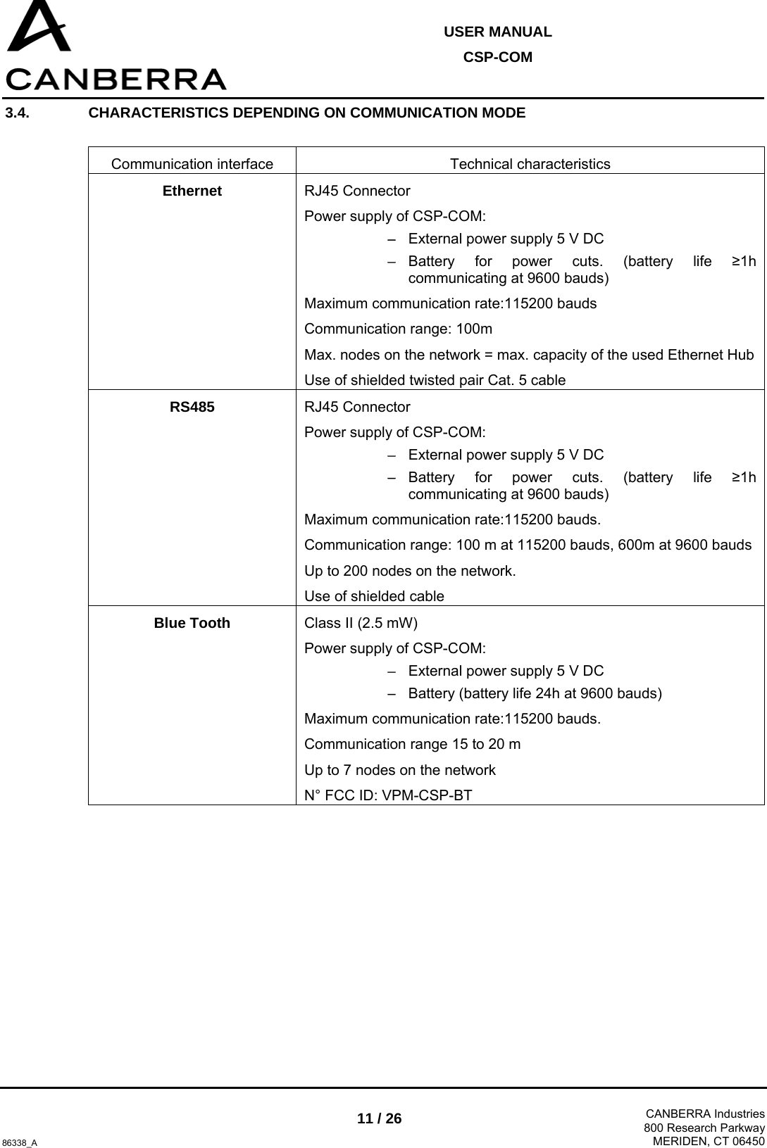  USER MANUAL CSP-COM  86338_A 11 / 26  CANBERRA Industries800 Research ParkwayMERIDEN, CT 06450 3.4.  CHARACTERISTICS DEPENDING ON COMMUNICATION MODE   Communication interface   Technical characteristics  Ethernet  RJ45 Connector  Power supply of CSP-COM: − External power supply 5 V DC − Battery for power cuts. (battery life ≥1h communicating at 9600 bauds) Maximum communication rate:115200 bauds Communication range: 100m Max. nodes on the network = max. capacity of the used Ethernet Hub Use of shielded twisted pair Cat. 5 cable RS485  RJ45 Connector  Power supply of CSP-COM:  − External power supply 5 V DC − Battery for power cuts. (battery life ≥1h communicating at 9600 bauds) Maximum communication rate:115200 bauds. Communication range: 100 m at 115200 bauds, 600m at 9600 bauds Up to 200 nodes on the network. Use of shielded cable Blue Tooth  Class II (2.5 mW) Power supply of CSP-COM: − External power supply 5 V DC − Battery (battery life 24h at 9600 bauds) Maximum communication rate:115200 bauds. Communication range 15 to 20 m Up to 7 nodes on the network  N° FCC ID: VPM-CSP-BT  