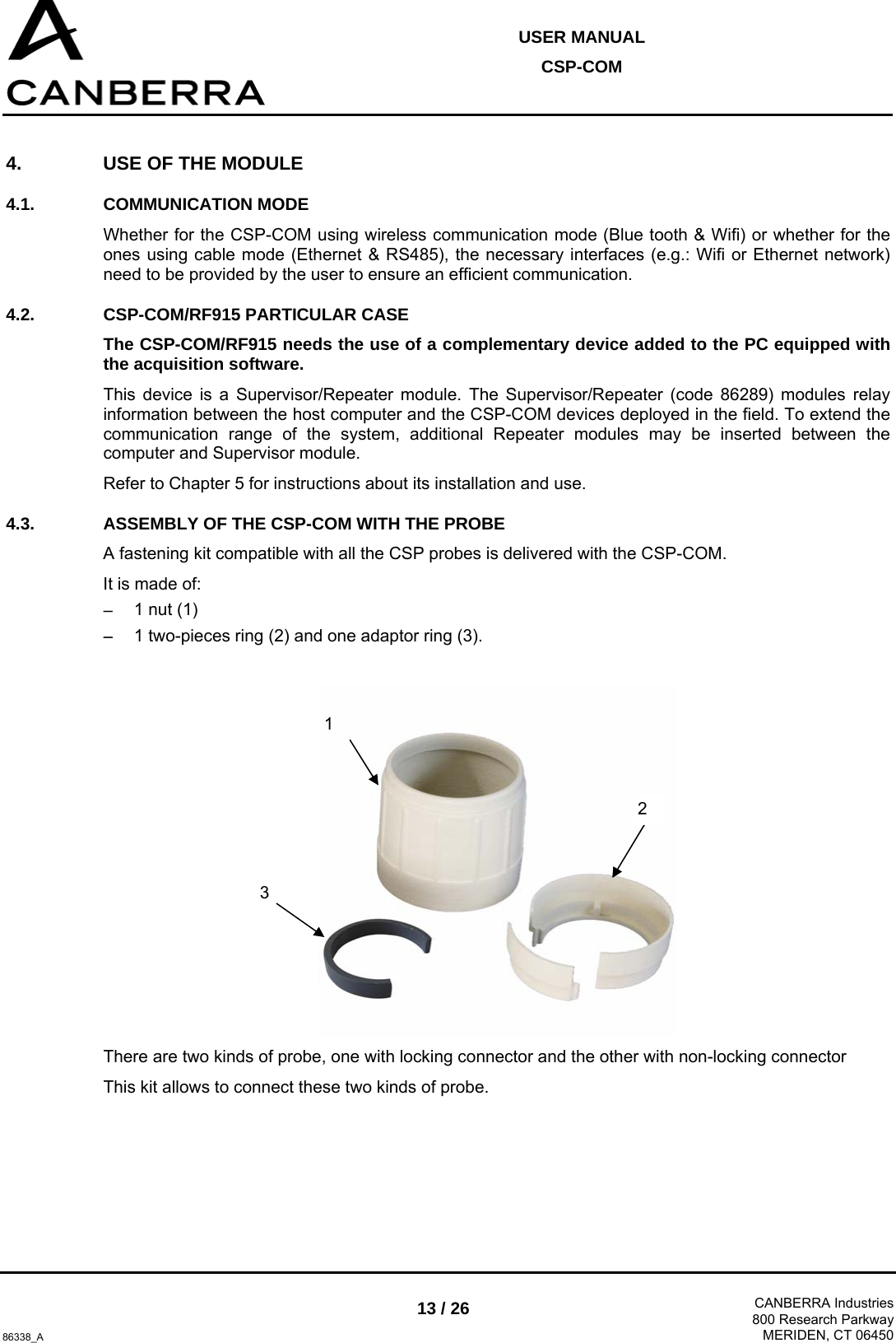  USER MANUAL CSP-COM  86338_A 13 / 26  CANBERRA Industries800 Research ParkwayMERIDEN, CT 06450 4.  USE OF THE MODULE 4.1. COMMUNICATION MODE Whether for the CSP-COM using wireless communication mode (Blue tooth &amp; Wifi) or whether for the ones using cable mode (Ethernet &amp; RS485), the necessary interfaces (e.g.: Wifi or Ethernet network) need to be provided by the user to ensure an efficient communication. 4.2.  CSP-COM/RF915 PARTICULAR CASE  The CSP-COM/RF915 needs the use of a complementary device added to the PC equipped with the acquisition software. This device is a Supervisor/Repeater module. The Supervisor/Repeater (code 86289) modules relay information between the host computer and the CSP-COM devices deployed in the field. To extend the communication range of the system, additional Repeater modules may be inserted between the computer and Supervisor module. Refer to Chapter 5 for instructions about its installation and use.  4.3.  ASSEMBLY OF THE CSP-COM WITH THE PROBE A fastening kit compatible with all the CSP probes is delivered with the CSP-COM. It is made of: − 1 nut (1) − 1 two-pieces ring (2) and one adaptor ring (3).   There are two kinds of probe, one with locking connector and the other with non-locking connector This kit allows to connect these two kinds of probe. 1 2 3 