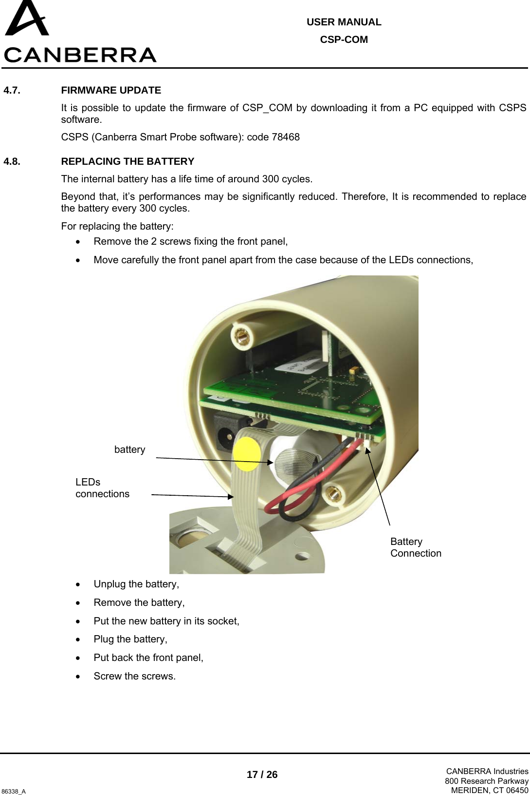  USER MANUAL CSP-COM  86338_A 17 / 26  CANBERRA Industries800 Research ParkwayMERIDEN, CT 06450 4.7. FIRMWARE UPDATE It is possible to update the firmware of CSP_COM by downloading it from a PC equipped with CSPS software. CSPS (Canberra Smart Probe software): code 78468 4.8.  REPLACING THE BATTERY  The internal battery has a life time of around 300 cycles. Beyond that, it’s performances may be significantly reduced. Therefore, It is recommended to replace the battery every 300 cycles. For replacing the battery: •  Remove the 2 screws fixing the front panel, •  Move carefully the front panel apart from the case because of the LEDs connections,  •  Unplug the battery, • Remove the battery, •  Put the new battery in its socket, •  Plug the battery, •  Put back the front panel, •  Screw the screws.  LEDs connections  battery Battery Connection  