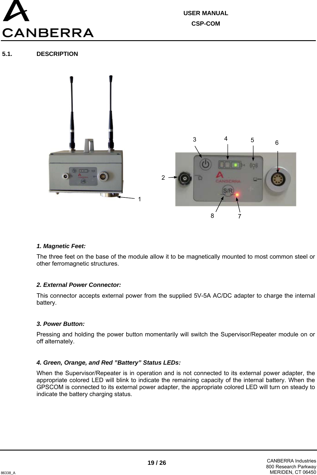  USER MANUAL CSP-COM  86338_A 19 / 26  CANBERRA Industries800 Research ParkwayMERIDEN, CT 06450 5.1. DESCRIPTION         1. Magnetic Feet: The three feet on the base of the module allow it to be magnetically mounted to most common steel or other ferromagnetic structures.  2. External Power Connector: This connector accepts external power from the supplied 5V-5A AC/DC adapter to charge the internal battery.  3. Power Button: Pressing and holding the power button momentarily will switch the Supervisor/Repeater module on or off alternately.  4. Green, Orange, and Red ”Battery” Status LEDs: When the Supervisor/Repeater is in operation and is not connected to its external power adapter, the appropriate colored LED will blink to indicate the remaining capacity of the internal battery. When the GPSCOM is connected to its external power adapter, the appropriate colored LED will turn on steady to indicate the battery charging status.  1 3  4  5  6 8 2 7 