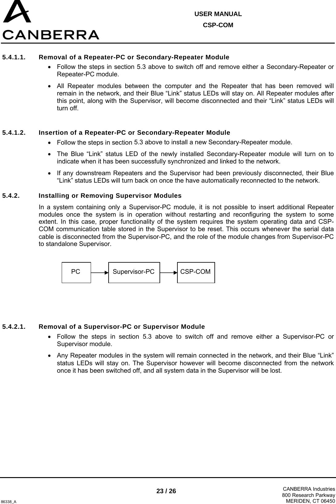  USER MANUAL CSP-COM  86338_A 23 / 26  CANBERRA Industries800 Research ParkwayMERIDEN, CT 06450 5.4.1.1.  Removal of a Repeater-PC or Secondary-Repeater Module •  Follow the steps in section 5.3 above to switch off and remove either a Secondary-Repeater or Repeater-PC module. •  All Repeater modules between the computer and the Repeater that has been removed will remain in the network, and their Blue “Link” status LEDs will stay on. All Repeater modules after this point, along with the Supervisor, will become disconnected and their “Link” status LEDs will turn off.  5.4.1.2.  Insertion of a Repeater-PC or Secondary-Repeater Module •  Follow the steps in section 5.3 above to install a new Secondary-Repeater module. •  The Blue “Link” status LED of the newly installed Secondary-Repeater module will turn on to indicate when it has been successfully synchronized and linked to the network. •  If any downstream Repeaters and the Supervisor had been previously disconnected, their Blue “Link” status LEDs will turn back on once the have automatically reconnected to the network. 5.4.2.  Installing or Removing Supervisor Modules In a system containing only a Supervisor-PC module, it is not possible to insert additional Repeater modules once the system is in operation without restarting and reconfiguring the system to some extent. In this case, proper functionality of the system requires the system operating data and CSP-COM communication table stored in the Supervisor to be reset. This occurs whenever the serial data cable is disconnected from the Supervisor-PC, and the role of the module changes from Supervisor-PC to standalone Supervisor.       5.4.2.1.  Removal of a Supervisor-PC or Supervisor Module •  Follow the steps in section 5.3 above to switch off and remove either a Supervisor-PC or Supervisor module. •  Any Repeater modules in the system will remain connected in the network, and their Blue “Link” status LEDs will stay on. The Supervisor however will become disconnected from the network once it has been switched off, and all system data in the Supervisor will be lost. PC  Supervisor-PC CSP-COM 