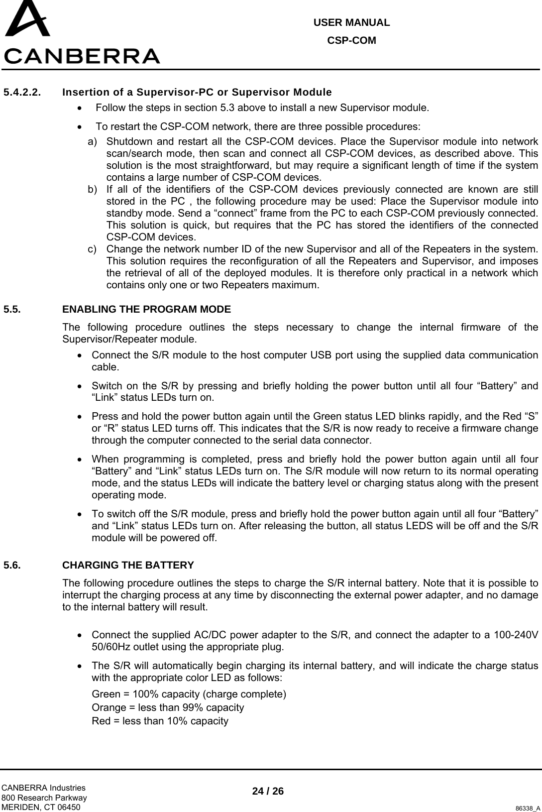 USER MANUAL CSP-COM  CANBERRA Industries 800 Research Parkway MERIDEN, CT 06450 24 / 26 86338_A 5.4.2.2.  Insertion of a Supervisor-PC or Supervisor Module •  Follow the steps in section 5.3 above to install a new Supervisor module. •  To restart the CSP-COM network, there are three possible procedures: a)  Shutdown and restart all the CSP-COM devices. Place the Supervisor module into network scan/search mode, then scan and connect all CSP-COM devices, as described above. This solution is the most straightforward, but may require a significant length of time if the system contains a large number of CSP-COM devices. b)  If all of the identifiers of the CSP-COM devices previously connected are known are still stored in the PC , the following procedure may be used: Place the Supervisor module into standby mode. Send a “connect” frame from the PC to each CSP-COM previously connected. This solution is quick, but requires that the PC has stored the identifiers of the connected CSP-COM devices. c)  Change the network number ID of the new Supervisor and all of the Repeaters in the system. This solution requires the reconfiguration of all the Repeaters and Supervisor, and imposes the retrieval of all of the deployed modules. It is therefore only practical in a network which contains only one or two Repeaters maximum. 5.5.  ENABLING THE PROGRAM MODE The following procedure outlines the steps necessary to change the internal firmware of the Supervisor/Repeater module. •  Connect the S/R module to the host computer USB port using the supplied data communication cable. •  Switch on the S/R by pressing and briefly holding the power button until all four “Battery” and “Link” status LEDs turn on. •  Press and hold the power button again until the Green status LED blinks rapidly, and the Red “S” or “R” status LED turns off. This indicates that the S/R is now ready to receive a firmware change through the computer connected to the serial data connector. •  When programming is completed, press and briefly hold the power button again until all four “Battery” and “Link” status LEDs turn on. The S/R module will now return to its normal operating mode, and the status LEDs will indicate the battery level or charging status along with the present operating mode. •  To switch off the S/R module, press and briefly hold the power button again until all four “Battery” and “Link” status LEDs turn on. After releasing the button, all status LEDS will be off and the S/R module will be powered off. 5.6.  CHARGING THE BATTERY The following procedure outlines the steps to charge the S/R internal battery. Note that it is possible to interrupt the charging process at any time by disconnecting the external power adapter, and no damage to the internal battery will result.  •  Connect the supplied AC/DC power adapter to the S/R, and connect the adapter to a 100-240V 50/60Hz outlet using the appropriate plug. •  The S/R will automatically begin charging its internal battery, and will indicate the charge status with the appropriate color LED as follows: Green = 100% capacity (charge complete) Orange = less than 99% capacity Red = less than 10% capacity 