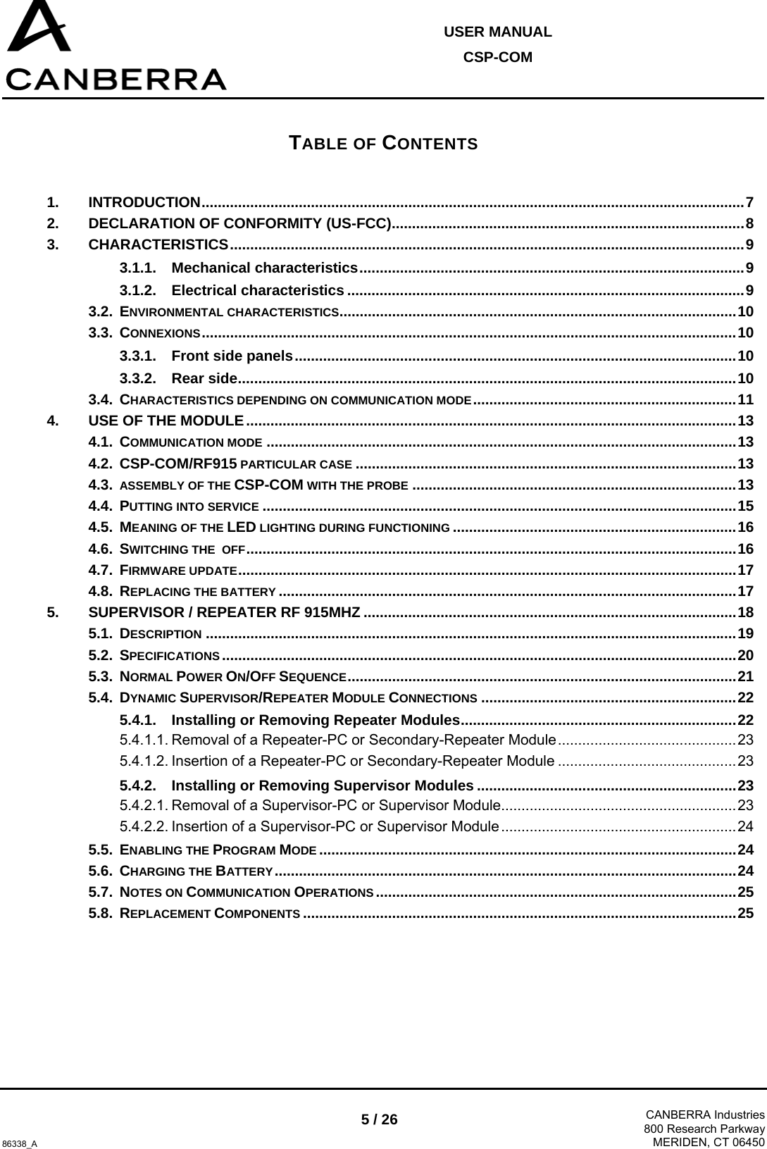  USER MANUAL CSP-COM  86338_A 5 / 26  CANBERRA Industries800 Research ParkwayMERIDEN, CT 06450 TABLE OF CONTENTS 1. INTRODUCTION......................................................................................................................................7 2. DECLARATION OF CONFORMITY (US-FCC).......................................................................................8 3. CHARACTERISTICS...............................................................................................................................9 3.1.1. Mechanical characteristics...............................................................................................9 3.1.2. Electrical characteristics ..................................................................................................9 3.2. ENVIRONMENTAL CHARACTERISTICS..................................................................................................10 3.3. CONNEXIONS....................................................................................................................................10 3.3.1. Front side panels.............................................................................................................10 3.3.2. Rear side...........................................................................................................................10 3.4. CHARACTERISTICS DEPENDING ON COMMUNICATION MODE.................................................................11 4. USE OF THE MODULE.........................................................................................................................13 4.1. COMMUNICATION MODE ....................................................................................................................13 4.2. CSP-COM/RF915 PARTICULAR CASE ..............................................................................................13 4.3. ASSEMBLY OF THE CSP-COM WITH THE PROBE ................................................................................13 4.4. PUTTING INTO SERVICE .....................................................................................................................15 4.5. MEANING OF THE LED LIGHTING DURING FUNCTIONING ......................................................................16 4.6. SWITCHING THE  OFF.........................................................................................................................16 4.7. FIRMWARE UPDATE...........................................................................................................................17 4.8. REPLACING THE BATTERY .................................................................................................................17 5. SUPERVISOR / REPEATER RF 915MHZ ............................................................................................18 5.1. DESCRIPTION ...................................................................................................................................19 5.2. SPECIFICATIONS ...............................................................................................................................20 5.3. NORMAL POWER ON/OFF SEQUENCE................................................................................................21 5.4. DYNAMIC SUPERVISOR/REPEATER MODULE CONNECTIONS ...............................................................22 5.4.1. Installing or Removing Repeater Modules....................................................................22 5.4.1.1. Removal of a Repeater-PC or Secondary-Repeater Module............................................23 5.4.1.2. Insertion of a Repeater-PC or Secondary-Repeater Module ............................................23 5.4.2. Installing or Removing Supervisor Modules ................................................................23 5.4.2.1. Removal of a Supervisor-PC or Supervisor Module..........................................................23 5.4.2.2. Insertion of a Supervisor-PC or Supervisor Module ..........................................................24 5.5. ENABLING THE PROGRAM MODE .......................................................................................................24 5.6. CHARGING THE BATTERY..................................................................................................................24 5.7. NOTES ON COMMUNICATION OPERATIONS.........................................................................................25 5.8. REPLACEMENT COMPONENTS ...........................................................................................................25 