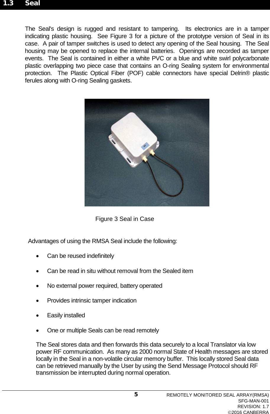  1.3 Seal  The  Seal&apos;s design is rugged and resistant to tampering.  Its electronics  are  in a tamper indicating plastic housing.  See Figure 3 for a picture of the prototype version of Seal in its case.  A pair of tamper switches is used to detect any opening of the Seal housing.  The Seal housing may be opened to replace the internal batteries.  Openings are recorded as tamper events.  The Seal is contained in either a white PVC or a blue and white swirl polycarbonate plastic overlapping two piece case that contains an O-ring Sealing system for environmental protection.  The Plastic Optical Fiber (POF) cable connectors have special Delrin®  plastic ferules along with O-ring Sealing gaskets.  Figure 3 Seal in Case   Advantages of using the RMSA Seal include the following:  • Can be reused indefinitely   • Can be read in situ without removal from the Sealed item • No external power required, battery operated • Provides intrinsic tamper indication  • Easily installed • One or multiple Seals can be read remotely The Seal stores data and then forwards this data securely to a local Translator via low power RF communication.  As many as 2000 normal State of Health messages are stored locally in the Seal in a non-volatile circular memory buffer.  This locally stored Seal data can be retrieved manually by the User by using the Send Message Protocol should RF transmission be interrupted during normal operation. REMOTELY MONITORED SEAL ARRAY(RMSA) SFG-MAN-001 REVISION: 1.7 2016 CANBERRA 5 