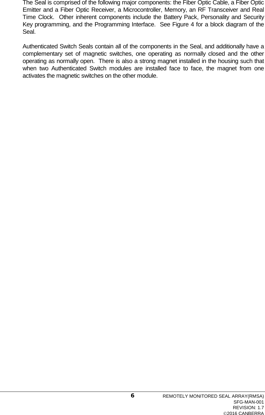  The Seal is comprised of the following major components: the Fiber Optic Cable, a Fiber Optic Emitter and a Fiber Optic Receiver, a Microcontroller, Memory, an RF Transceiver and Real Time Clock.  Other inherent components include the Battery Pack, Personality and Security Key programming, and the Programming Interface.  See Figure 4 for a block diagram of the Seal. Authenticated Switch Seals contain all of the components in the Seal, and additionally have a complementary set of magnetic switches, one operating as normally closed and the other operating as normally open.  There is also a strong magnet installed in the housing such that when two Authenticated Switch modules are installed face to face, the magnet from one activates the magnetic switches on the other module. REMOTELY MONITORED SEAL ARRAY(RMSA) SFG-MAN-001 REVISION: 1.7 2016 CANBERRA 6 