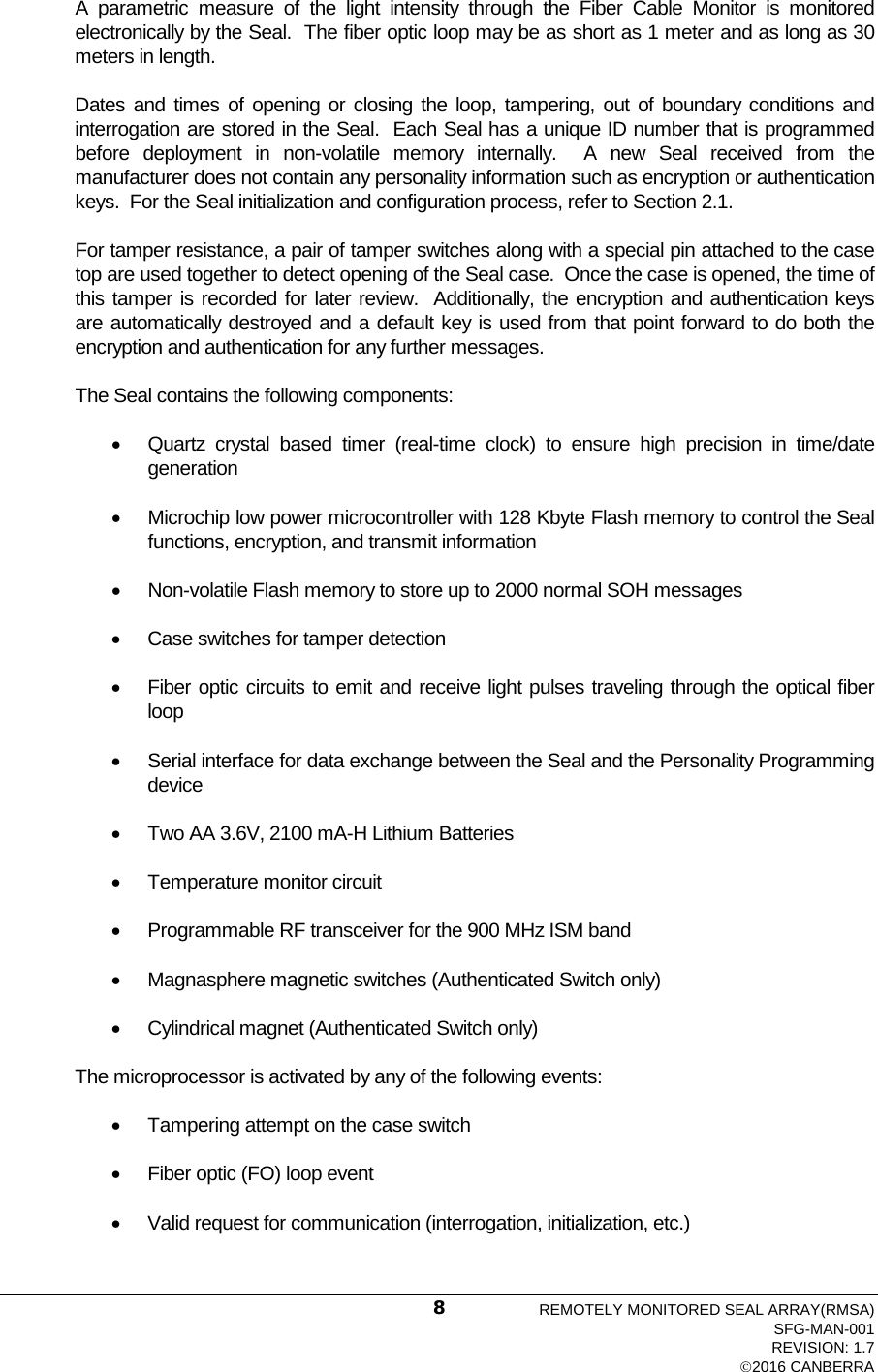  A  parametric measure of  the light intensity through the Fiber Cable Monitor is monitored electronically by the Seal.  The fiber optic loop may be as short as 1 meter and as long as 30 meters in length.   Dates and times of opening or closing the loop, tampering, out of boundary conditions and interrogation are stored in the Seal.  Each Seal has a unique ID number that is programmed before deployment in non-volatile memory internally.  A new Seal received from the manufacturer does not contain any personality information such as encryption or authentication keys.  For the Seal initialization and configuration process, refer to Section 2.1. For tamper resistance, a pair of tamper switches along with a special pin attached to the case top are used together to detect opening of the Seal case.  Once the case is opened, the time of this tamper is recorded for later review.  Additionally, the encryption and authentication keys are automatically destroyed and a default key is used from that point forward to do both the encryption and authentication for any further messages.  The Seal contains the following components: • Quartz  crystal based timer (real-time clock) to ensure high precision in time/date generation • Microchip low power microcontroller with 128 Kbyte Flash memory to control the Seal functions, encryption, and transmit information • Non-volatile Flash memory to store up to 2000 normal SOH messages • Case switches for tamper detection • Fiber optic circuits to emit and receive light pulses traveling through the optical fiber loop • Serial interface for data exchange between the Seal and the Personality Programming device • Two AA 3.6V, 2100 mA-H Lithium Batteries • Temperature monitor circuit • Programmable RF transceiver for the 900 MHz ISM band • Magnasphere magnetic switches (Authenticated Switch only) • Cylindrical magnet (Authenticated Switch only) The microprocessor is activated by any of the following events: • Tampering attempt on the case switch • Fiber optic (FO) loop event • Valid request for communication (interrogation, initialization, etc.) REMOTELY MONITORED SEAL ARRAY(RMSA) SFG-MAN-001 REVISION: 1.7 2016 CANBERRA 8 