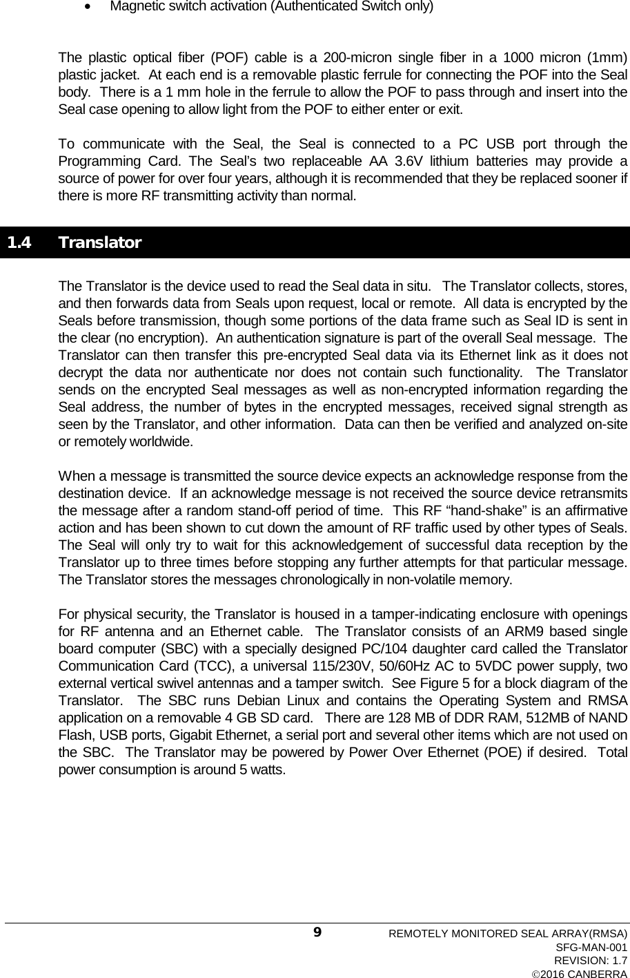  • Magnetic switch activation (Authenticated Switch only) The  plastic optical fiber (POF) cable is a 200-micron single fiber in a 1000 micron (1mm) plastic jacket.  At each end is a removable plastic ferrule for connecting the POF into the Seal body.  There is a 1 mm hole in the ferrule to allow the POF to pass through and insert into the Seal case opening to allow light from the POF to either enter or exit. To communicate with the Seal, the Seal is connected to a PC USB port through the Programming Card. The Seal’s two replaceable AA 3.6V lithium batteries may provide a source of power for over four years, although it is recommended that they be replaced sooner if there is more RF transmitting activity than normal. 1.4  Translator The Translator is the device used to read the Seal data in situ.   The Translator collects, stores, and then forwards data from Seals upon request, local or remote.  All data is encrypted by the Seals before transmission, though some portions of the data frame such as Seal ID is sent in the clear (no encryption).  An authentication signature is part of the overall Seal message.  The Translator can then transfer this pre-encrypted Seal data via its Ethernet link as it does not decrypt the data nor authenticate nor does not contain such functionality.  The Translator sends on the encrypted Seal messages as well as non-encrypted information regarding the Seal address, the number of bytes in the encrypted messages, received signal strength as seen by the Translator, and other information.  Data can then be verified and analyzed on-site or remotely worldwide.   When a message is transmitted the source device expects an acknowledge response from the destination device.  If an acknowledge message is not received the source device retransmits the message after a random stand-off period of time.  This RF “hand-shake” is an affirmative action and has been shown to cut down the amount of RF traffic used by other types of Seals.  The Seal will only try to wait for this acknowledgement of successful data reception by the Translator up to three times before stopping any further attempts for that particular message.    The Translator stores the messages chronologically in non-volatile memory.   For physical security, the Translator is housed in a tamper-indicating enclosure with openings for RF antenna and an Ethernet cable.  The Translator consists of an ARM9 based single board computer (SBC) with a specially designed PC/104 daughter card called the Translator Communication Card (TCC), a universal 115/230V, 50/60Hz AC to 5VDC power supply, two external vertical swivel antennas and a tamper switch.  See Figure 5 for a block diagram of the Translator.  The  SBC runs Debian Linux and contains the  Operating System and RMSA application on a removable 4 GB SD card.   There are 128 MB of DDR RAM, 512MB of NAND Flash, USB ports, Gigabit Ethernet, a serial port and several other items which are not used on the SBC.  The Translator may be powered by Power Over Ethernet (POE) if desired.  Total power consumption is around 5 watts. REMOTELY MONITORED SEAL ARRAY(RMSA) SFG-MAN-001 REVISION: 1.7 2016 CANBERRA 9 