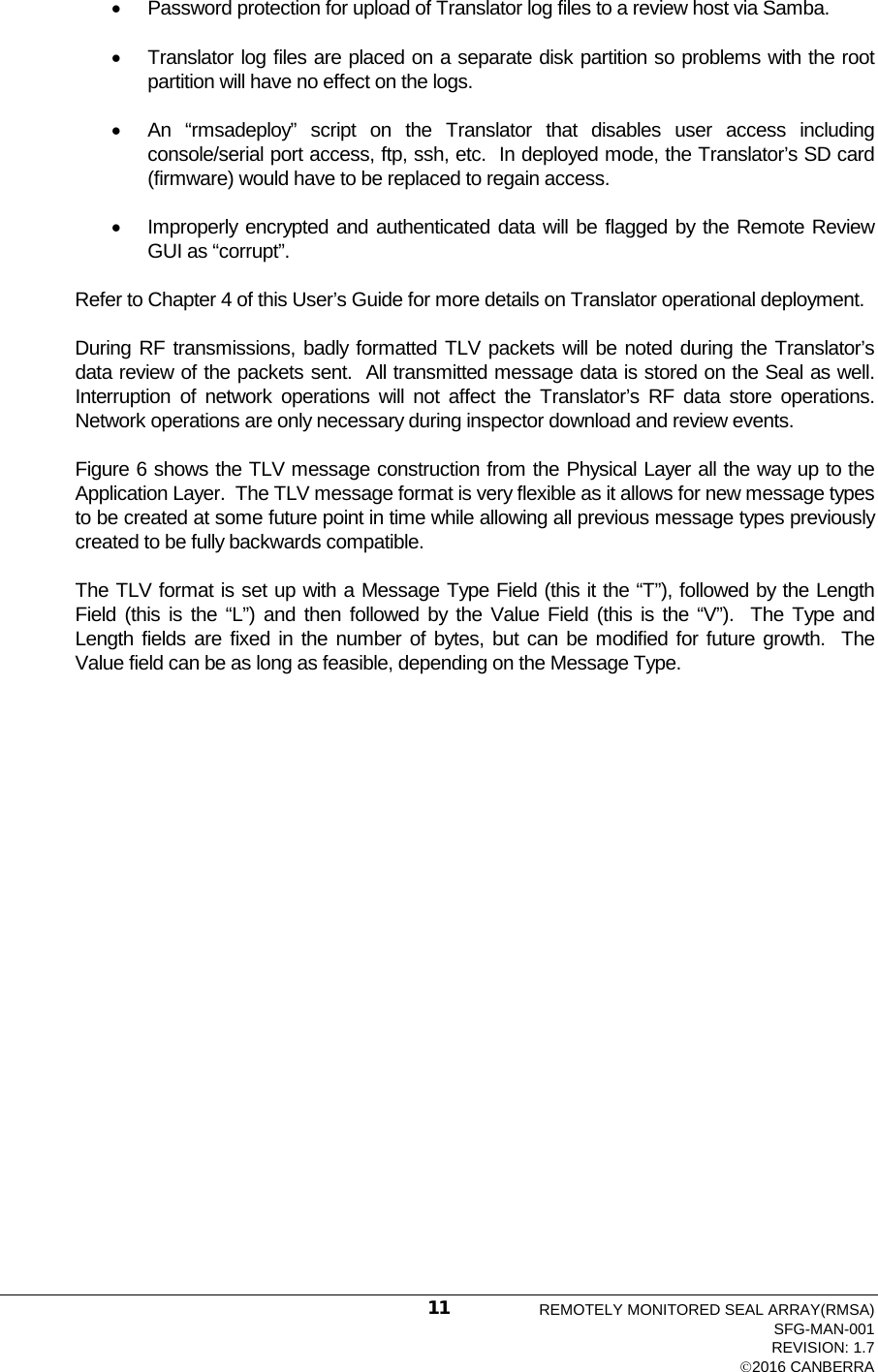  • Password protection for upload of Translator log files to a review host via Samba. • Translator log files are placed on a separate disk partition so problems with the root partition will have no effect on the logs. • An “rmsadeploy” script on the Translator that disables user access including console/serial port access, ftp, ssh, etc.  In deployed mode, the Translator’s SD card (firmware) would have to be replaced to regain access.   • Improperly encrypted and authenticated data will be flagged by the Remote Review GUI as “corrupt”. Refer to Chapter 4 of this User’s Guide for more details on Translator operational deployment. During RF transmissions, badly formatted TLV packets will be noted during the Translator’s data review of the packets sent.  All transmitted message data is stored on the Seal as well.  Interruption of network operations will not affect the Translator’s RF data store operations.  Network operations are only necessary during inspector download and review events.   Figure 6 shows the TLV message construction from the Physical Layer all the way up to the Application Layer.  The TLV message format is very flexible as it allows for new message types to be created at some future point in time while allowing all previous message types previously created to be fully backwards compatible.   The TLV format is set up with a Message Type Field (this it the “T”), followed by the Length Field (this is the “L”) and then followed by the Value Field (this is the “V”).  The Type and Length fields are fixed in the number of bytes, but can be modified for future growth.  The Value field can be as long as feasible, depending on the Message Type.  REMOTELY MONITORED SEAL ARRAY(RMSA) SFG-MAN-001 REVISION: 1.7 2016 CANBERRA 11 